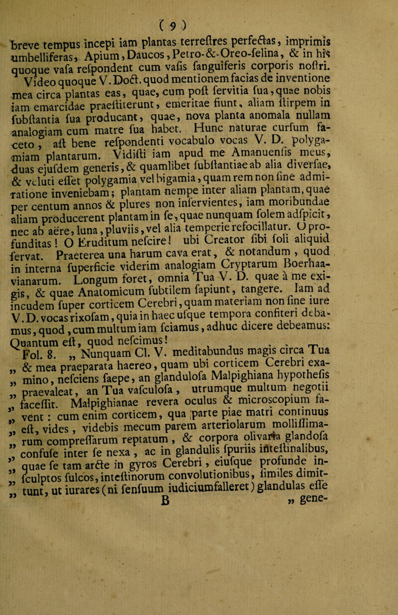 hreve tempus incepi iam plantas terreftres perfeftas, imprimis umbelliferas» Apium jDaucos )Petro-&-Oreo-felina, & in his quoque vafa refpondent cum vafis fanguiferis corporis noflri. ^ Video quoque V. Do6i. quod mentionem facias de inventione mea circa plantas eas» quae»cum poft fervitia fua»quae nobis iam emarcidac praelliierunt> emeritae fiunt, aliam Itirpem in fubfiantia fua producant j quae, nova planta anomala nullam analogiam cum matre fua habet. Hunc naturae curfum fa¬ ceto f afl bene refpondenti vocabulo vocas V. D. polyga- miam plantarum. Vidifti iam apud me Amanuenfis meus, duas ejufdem generis ,& quamlibet fubllantiae ab aha diverfae, & vcluti effet polygamia vel bigamia, quam rem non fine admi¬ ratione inveniebam 5 plantam nempe inter aliam plantam, quae per centum annos & plures non infervientes, iam moribundae aliam producerent plantam in {e,quae nunquam folemadfpicit, nec ab aere,luna,pluviis,vel alia temperierefocillatur. Opro¬ funditas ! O Eruditum nefcirel ubi Creator fibi foli aliquid fervat Praeterea una harum cava erat, & notandum , quod in interna fuperficie viderim analogiam Cryptarum Boerhaa- vianarum. Longum foret, omnia Tua-V. D. quae a me exi¬ gis, & quae Anatomicum fubtilem fapiunt , tangere. Lm ad incudem fuper corticem Cerebri, quam materiam non fine lure _ J). vocas rixofam, quia in haec ufque tempora confiteri dt ba» mus, quod , cum multum iam fciarous, adhuc dicere debeamus. Quantum eft, quod nefcimus! . . Fol. 8. „ Nunquam Cl. V. meditabundus magis circa Tua „ & mea praeparata haereo, quam ubi corticem Cerebri exa- mino, nefciens faepe, an glandulofa Malpighiana hypothefis praevaleat, an Tua vafculofa , utrumque multum negotii faceflit. Malpighianae revera oculus & microscopium fa- vent: cum enim corticem, qua parte piae matri contfouus , eft vides, videbis mecum parem arteriolarum mol illima- !, rum compreflarum reptatum , & corpora oliyai4a glandofa confufe inter fe nexa , ac in glandulis fpuriis iftteilinalibus, quae fe tam arfte in gyros Cerebri, eiuique profunde in- !, fculptos fulcos,intcftinorum convolutiombus, fimues dimit¬ tunt, ut iur ares (ni fenfuum iudiciumfalleret) glandulas efle ” B » gene-