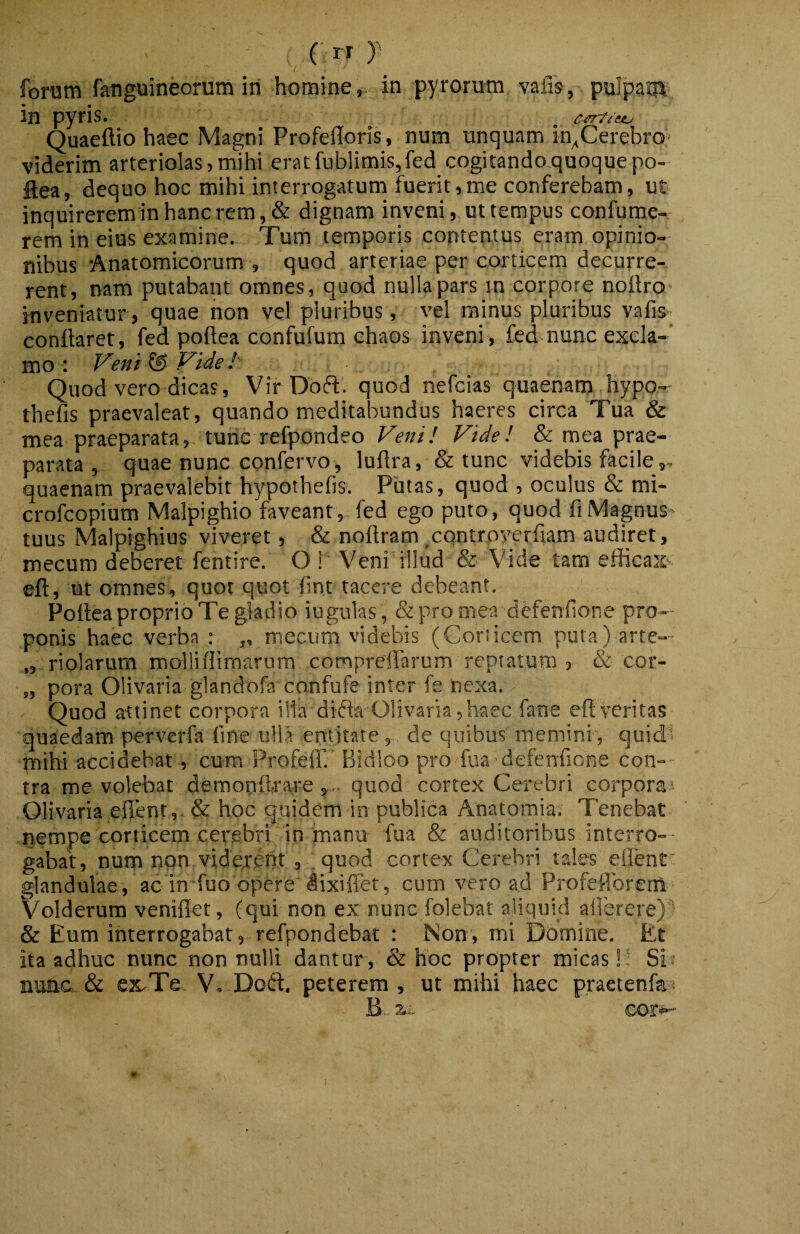 ( rr f forum fatiguineorum iri homine, in pyrorum valTs, pulpaiqij in pyris. Quaeftio haec Magni Profelloris, num unquam in^Cerebro- viderim arteriolas,mihi eracfublimis,fed cogitandoquoquepo- flea, dequo hoc mihi interrogatum fuerit,me conferebam, ut inquireremin hanc rem, & dignam inveni, ut tempus confume- rem in eius examine. Tum temporis contentus eram opinio¬ nibus -Anatomicorum , quod arteriae per corticem decurre¬ rent, nam putabant omnes, quod nulla pars in corpore nollro- inveniatur, quae hon vel pluribus, vel minus pluribus vafis conflaret, fed poflea confufum chaos inveni, fed nunc excla¬ mo : Veiti ® Vide !' Quod vero dicas, Vir Doft. quod nefcias quaenam hypo- thefis praevaleat, quando meditabundus haeres circa Tua & mea praeparata, tunc refpondeo Veni! Vide! & mea prae¬ parata , quae nunc confervo, luflra, & tunc videbis facile quaenam praevalebit hypothefis. Piitas, quod , oculus & mi- crofcopium Malpighio faveant, fed ego puto, quod fiMagnuS' tuus Malpighius viveret, & noflram ^CQntroyerfiam audiret, mecum deberet fentire. O ! Veni illud & Vide tam efficax efl, ut omnes, quot quot flnt tacere debeant. Poflea proprio Te gladio iugulas , &promea defenfione pro¬ ponis haec verba : „ mecum videbis (Gorsicem puta) arte— „ riolarum rooliiflimarura compreflarum reptatum, & cor- „ pora Olivaria glandofa confufe inter fe nexa. Quod attinet corpora illa difta Olivaria, haec fane efl veritas quaedam perverfa fine ullVemttate, de quibus memini , quid? mihi accidebat, cum ProfelT.' Bidloo pro flia -defenfione con¬ tra me volebat demooflra-re , , quod cortex Cerebri corpora*- Olivaria eflent,. & hoc quidem in publica Anatomia; Tenebat nempe corticem cerebri in manu fua & auditoribus interro-- gabat, num non vidercrit , ; quod cortex Cerebri tales eflent glandulae, ac in fuo opere dixiffet, cum vero ad Profeflbrenl Volderum veniflet, (qui non ex nunc folebat aliquid allerere)^ & Eum interrogabat, refpondebat ; Non, mi Domine. Et ita adhuc nunc nonnulli dantur, & hoc propter micas!! Sif murie. & excTe. V. DofI:. peterem, ut mihi haec praetenfa? B. xi- eor»-