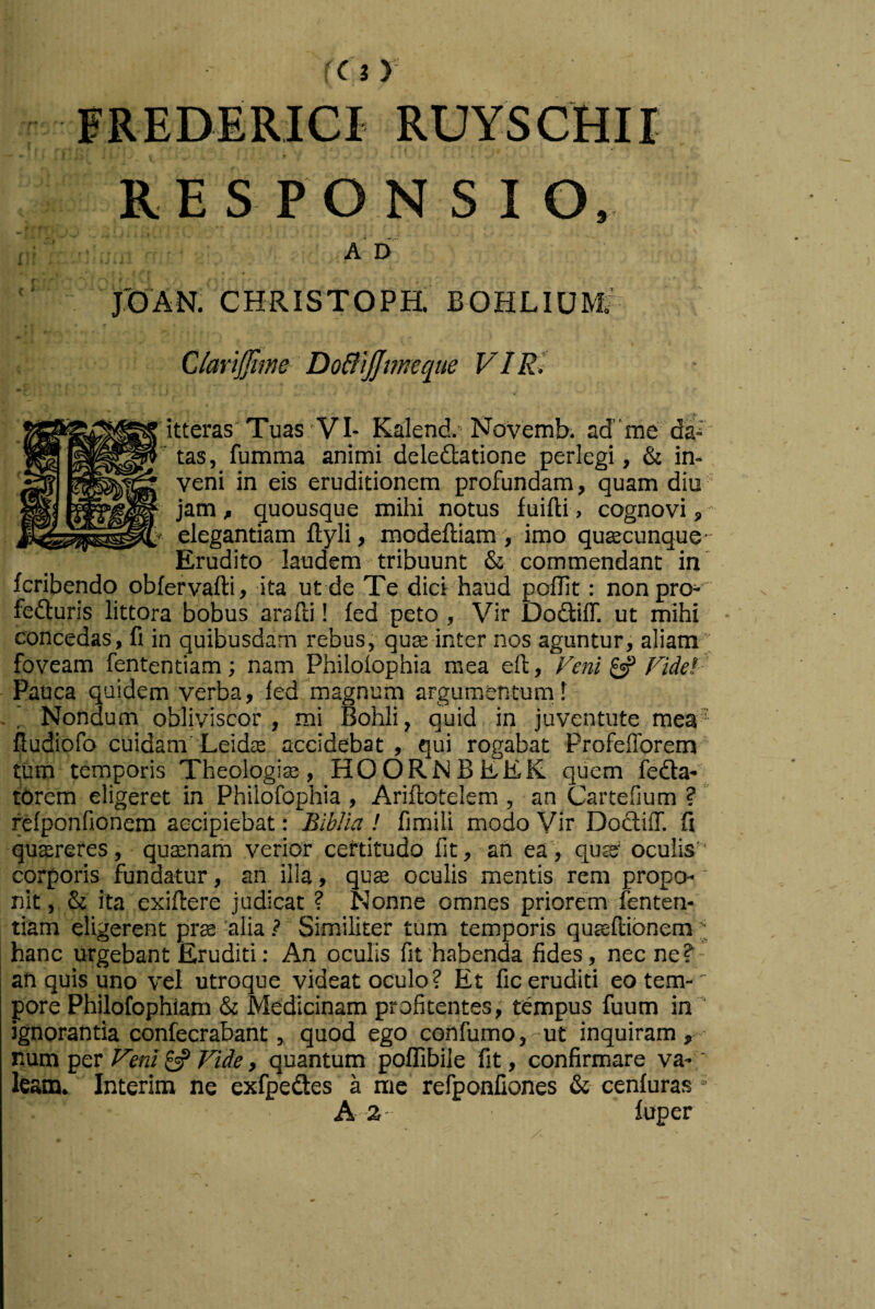 FREDERICI RUYSCHII RESPONSIO, A D jrOAN. CHRISTOPH. BOHLIUM7 QlaYtjjime DoBijJmecjue VIRi itteras‘Tuas VI- Kalend, Novemb. ad”me da--' tas, fumma animi deledtatione perlegi, & in¬ veni in eis eruditionem profundam, quam diu jam, quousque mihi notus fuifti, cognovi, elegantiam ftyli, modeftiara , imo quEecunque- Erudito laudem tribuunt & commendant in' fcribendo obfervafti, ita ut de Te dici'haud poffit: nonpro^' fedturis littora bobus arafti! fed peto , Vir Dodiff. ut mihi concedas, fi in quibusdam rebus, qure inter nos aguntur, aliam' foveam fententiam; nam Philoiophia mea eft. Veni ^ Fidei ' Pauca quidem verba, fed magnum argumenturnl Nondum obliviscor , mi Bohli, quid in Juventute mea‘ fiudiofo cuidam’LeidjE accidebat , qui rogabat Profefforem tum temporis Theologia, HOORNBEEK. quem fedla- torem eligeret in Philofophia , Ariftotelem , an Cartefium ? relponfionem accipiebat: Biblia ! fimili modo Vir DodlilT. fi quffireres, quasnarh verior certitudo fit, ah ea', qute* oculis’* corporis fundatur, an illa, quse oculis mentis rem propo-' nit, & ita exiftere judicat ? Nonne omnes priorem fenten¬ tiam eligerent prge 'alia ? Similiter tum temporis quseUionem ' hanc urgebant Eruditi: An oculis fit 'habenda fides, nec ne ? - an quis uno vel utroque videat oculo? Et fic eruditi eo tera-' pore Philofophlam & Medicinam profitentes; tismpus fuum in ' ignorantia confecrabant, quod ego coftfumo, ut inquiram, - TAXvci ■QQt Veni y Fide, quantum poflifaile fit, confirmare va-' leam. Interim ne exfpedes a me refponfiones & cenluras A 2- luper