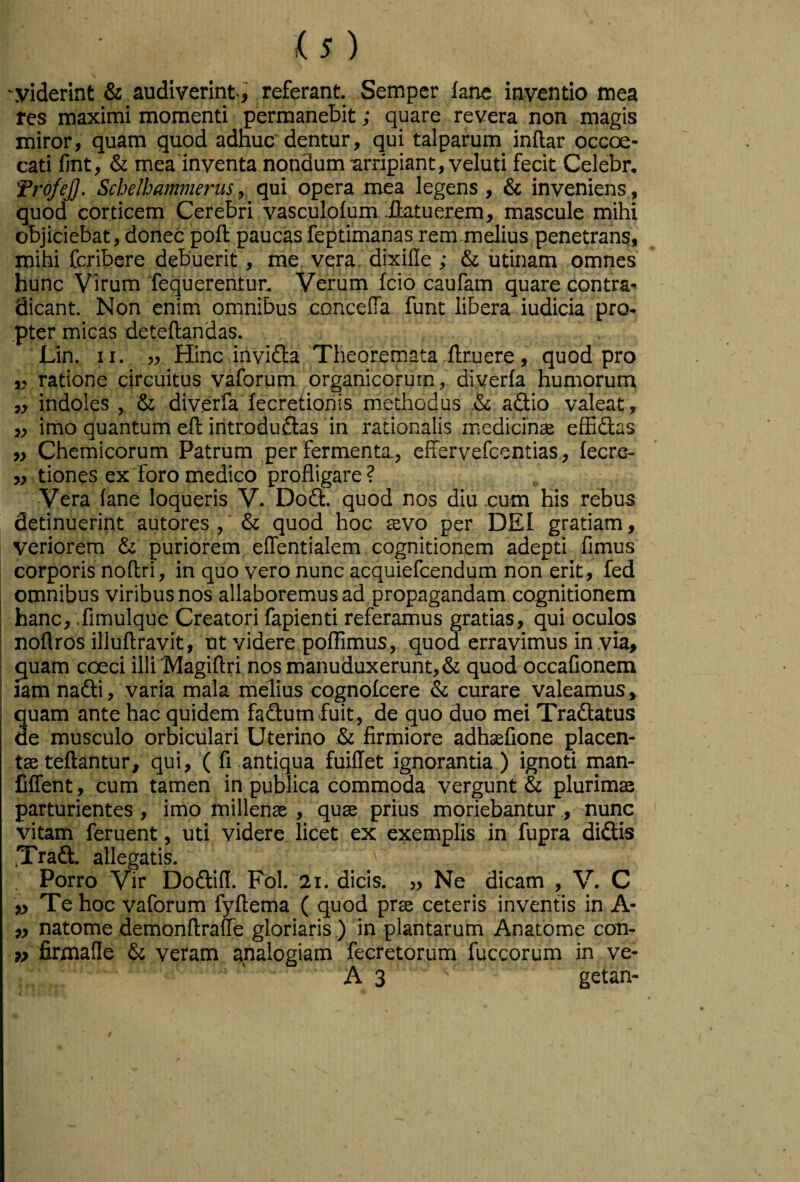 'Viderint & audiverint-i referant. Sempcr fane inventio mea res maximi momenti permanebit; quare revera non magis miror, quam quod adnuc dentur, qui talparum inflar occoe- cati llnt, & mea inventa nondum arripiant, veluti fecit Celebr. TrofeJ]. Scbelbammerus, qui opera mea legens, & inveniens , quod corticem Cerebri vasculofum ^ffatuerem, mascule mihi objiciebat, donec poft paucas feptimanas rem m dius, penetrans, mihi fcribere debuerit, me vera, dixille ; & utinam omnes hunc Virum Tequerentur. Verum fcio caufam quare contra' dicant. Non enim omnibus concelTa funt libera iudicia pro- ,pter micas deteftandas. JLin. II. jj Hinc invidia Theoremata .ftruere, quod pro ,j ratione circuitus vaforum organicorum, diverfa humorum „ indoles , & diverfa lecretionis methodus .& adtio valeat, ,, imo quantum eft introdudlas in rationalis medicince effidlas „ Chemicorum Patrum per fermenta., effervefcentias,, lecre- ,, tiones ex foro medico profligare ? Vera lane loqueris V. Dodt. quod nos diu -cum his rebus detinuerint autores ,' & quod hoc tevo per DEI gratiam, veriorem & puriorem elTentialem cognitionem adepti fimus corporis noftri, in quo vero nunc acquiefcendum non erit, fed omnibus viribus nos allaboremus ad propagandam cognitionem ! hanc, .fimulque Creatori fapienti referamus gratias, qui oculos noflros illuftravit, ut videre poflimus, quod erravimus in via, quam coeci illi Magiftri nos manuduxerunt, & quod occafionem iam nafti, varia mala melius cognolcere & curare valeamus, quam ante hac quidem fadlum fuit, de quo duo mei Tradlatus de musculo orbiculari Uterino & firmiore adhsefione placen¬ tae teftantur, qui, ( fi antiqua fuiflet ignorantia ) ignoti man- fiffent, cum tamen in publica commoda vergunt & plurimae parturientes, imo millenae , quae prius moriebantur, nunc vitam feruent, uti videre licet ex exemplis in fupra didis Trad. allegatis. , Porro Vir Dodifl. Fol. 2i. dicis. „ Ne dicam , V. C « Te hoc vaforum fyftema ( quod prae ceteris inventis in A* ,, natome demonAraiTe gloriaris ) in plantarum Anatome con- » firmade & veram analogiam fecretorum fuccorum in ve- A 3 getan- /