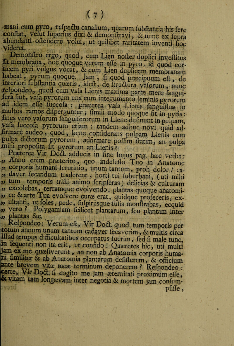pyro^ rcfpcflm c^nslium^ fubflsntifl his fcrc ■conflat, yelut fuperius dixi & demonflravi, & nunc ex fupra abundanti.oflendere volui, ut quilibet raritatem inventi, lioc ..videret. Demonflro ergo, ^quod , cum Lien nofler duplici inveflitus llt merubr^rja, hoc quoque verum efTe in pyro, id quod cor- dcem pyri vulgus vocat, & cum Lien duplicem membranam habeat, pyrum quoque. ,.Jam , fi. quod prascipuum ell, de ■.-interiori lubflantia qu$ris, idefl, de lirudura vaforum nunc cum vafa Lienis maxima parte mere fangui* jera fint, vafe pyrorum una cum integumento feminis pyrorum ad idem .^fte ^cco& -r yjraeterea. vafa Lienis fanguiilua in f^ultos ramos difperguntur ^ fimili modo quocjue fit in pyris : .lines vero yaforum fanguiferorum in Liene definunt in pulpam, vafa luccofa pyrorum etiam : tandem adhuc novi quid ad- iirmare ^^deo, quod, Lene confiderans pulpam Lienis cum ‘puma didloimm pyrorum., adfirmare poffim fiatim^ an pulpa inihi propofita fit pyrorum an Lienis ? Praterea Vir Dooi. adducis in fine hujus pag. hasc verba • .w Anno enim proterito., quo indefeflo Tuo in Anatome corporis humani Icrutinio, unum tantum, proh dolor / ca- daver iecandum traderent ^ horti tui fuburbani, (uti mihi t^tim temporis trifti animo fcripferas) delicias & culturam iy excolebas^terramque evolvendo, plantas quoque anatomi- \^y ce & arte Tua evolvere cur^ erat, quidque profeceris, ex- ultanti, i^lbles, pede, fufpiriisque fufis monurabas, ecquid ipy vero . Polygamiam fcilicet plantarum, feu plantam inter plantas &c, Relpondeo: Verum efl:. Vir Dofl. quod tum temporis per totum annum unum tantum cadaver le.caverim , & multis circa 4llud tempus difficultatibus occupatus fuerim, fed fi male tunc, in lequenti non ita erit, ut confido ! Queereres hic, uti multi jam ex me quaefiverunt, an non ab Anatomia corporis huma¬ ni limiliter & ab Anatomia plantarum defifterem, & officium .ante btevem vitae meae terminum deponerem ? Refpondeo : ^rte, yir D<^, fi cogito me jam ajternitati proximum elTe, (X yitam tam longaevam inter negotia & mortem jam confum- pfiffe,