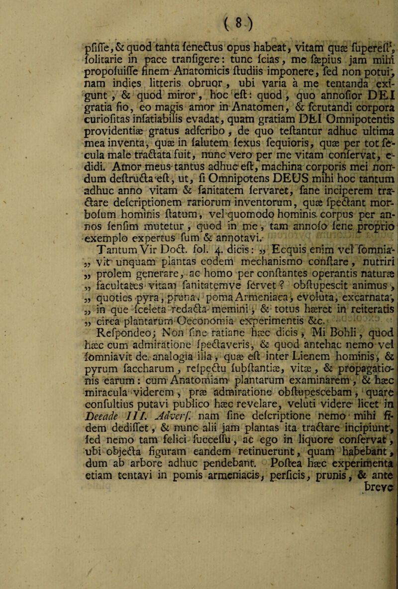 pfifle,&guod'tantafenefl:us opus habeat, vitam quse fuperedV folitarie in pace tranfigere: tunc Icias , mcfaepius jam mihi propoluiffe finem-Anatomicis ftudiis imponere, fed non potui^ nam indies litteris, obruqr, ubi varia a me tentanda exi¬ gunt , & quod miror, hbc'eft: quod i quo annofior DEI gratia fio, eo magis amor in-Anatomen, & fcrutandi corpora curiofitas infatiabiiis evadat, quam gratiam DEI Omnipotentis providentiae • gratus adfcribo, de quo teftantur adhuc ultima mea inventa*, quae in lalutem iexus fequioris, quae per tot fe*- cula male tradlata fuit, nunc vero per me vitam confervat, c-i didi. Amor meus-tantus adhuc eft , machina corporis mei noir-i dum deftrufta^eft, ut, fi Omnipotens DEUS mihi hoc tantum adhuc anno vitam & fanitatem lervaret, fane inciperem tra- Q:are deicriptionem rariorum inventorum, quae fpeiflant mor-1 boium hominis flatura , vel quomodo hominis corpus per an¬ nos fenfim mutetur, quod in me, tam annolo lene proprio exemplo expertus fum & annotavi,- Tantum Vir Dodt. fol. 4. dicis: » Ecquis enim velfomnia- ,, vit' unquam plantas eodem mechanismo conflare , nutriri „ prolem generare,-aG homo-per conflantes operantis naturte „ facultates vitam fanitatemve fervet ? 'obflupescit animus ■> „ quoties -pyra, prunav > poma Armeniaca evoluta, excarnata', 5,-in que'Iceleta-redada-memini i &• totus hterct in reiteratis 5, circa plantarum-Oeconomia experimentis &c. • Refpondeo; Non fine ratiane htec dicis. Mi Bohli, quod htec cum admiratione [pedaveris, & quod antehac nemo vel lomniavit de.- analogia illa quse eft inter Lienem hominis > & pyrum faccharum, relpedu lubftantite, vite, & propagatios- nis earum: cum*Anatomiam- plantarum examinarem, & hasc miracula -viderem , prae admiratione obft-upescebam , ■ quare confultius putavi publico hsec revelare, veluti videre licet in Beeade III. Adverf. nam fine delcriptione nemo' mihi fi¬ dem dediflet, & nunc alii jam plantas ita tradare incipiunt’, led nemo tam felici-fucceffu, ac ego in liquore confervat, ubi objeda figuram eandem retinuerunt, quam habebant, dum ab arbore adhuc pendebant. Poftea hsec experimenta etiam tentayi in pomis armeniacis, perficis, prunis, & ante breve