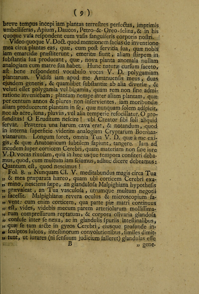 treve tempus incepi iam plantas terreftres perfe<aas, imprimis umbelliferas. Apium,Daucos,Petro-&-Oreo-felina,& in his quoque vafa refpondent cum vafis fanguiferis corporis noftri. ' Video quoque V. Dodl:. quod mentionem facias de inventione mea circa plantas eas, qu£e, cum pofl; fervida fua, qute nobis km emarcidffi pr^ftiterunt, emeritee fiunt, aliam flirpem in fubflantia fua producant, quae, nova planta anomala nullam analogiam cum matre fua habet. Hunc naturae curfum faceto, aft bene refpqndenti vocabulo vocas V. D. polygamiam plantarum. Vidifti iam apud me Amanuenfis meus, duas ejusdem generis, & quamlibet fubftantis ab alia diverfae,, & veluti ellet polygamia vei.bigamia , quam rem non fine admi¬ ratione inveniebam; plantam nempe inter aliam plantam, quae per centum annos & plures non infervientes, iam moribundae - aliam producerent plantam in fe, quae nunquam folem adfpicit, nec ab aere, luna, pluviis, vel alia temperie refocillatur. O pro¬ funditas! O Eruditum nefcire ! ubi Creator fibi foli aliquid fervat. Praeterea una harum cava erat, & notandum, quod in interna fuperficie viderim analogiam Cryptarum Boerhaa- vianarum. Longum foret, omnia Tua V. D. qu£e a me exi¬ gis, & quffi Anatomicum fubtilem fapiunt, tangere. Iam ad incudem fuper corticem Cerebri, quam materiam non fine iure V.O . vocas rixofam, quia in hsec usque tempora confiteri deba- mus, quod, cum multum iam fciamus, adhuc dicere debeamus ; : Quantum eft, quod nescimus ! Fol. 8. » Nunquam CI. V. meditabundus magis circa Tua „ &_mea praeparata htereo, quam ubi corticem Cerebri exa- » mino, nesciens faepe, an glandulofa Malpighiana hypothefis » prsvaleat , an Tua vasculofa, utrumque multum negotii „ faceffit. Malpighianae revera oculus & microscopium fa- » vent: cum enim corticem, qua parte piae matri continuus „ eft, vides, videbis mecum parem arteriolarum molliflima- „ rum compreffarum reptatum, & corpora olivaria glandofa „ confufe inter fe nexa, ac in glandulis fpuriis inteftinalibus, „ quae fe tam arde in gyros Cerebri, eiusque profunde in- » Iculptos fulcos, inteftinorum convolutionibus, fimiles dimit- » tunt, ut iurares (ni fenfuum judicium falleret) glandulas effe B „ gene-
