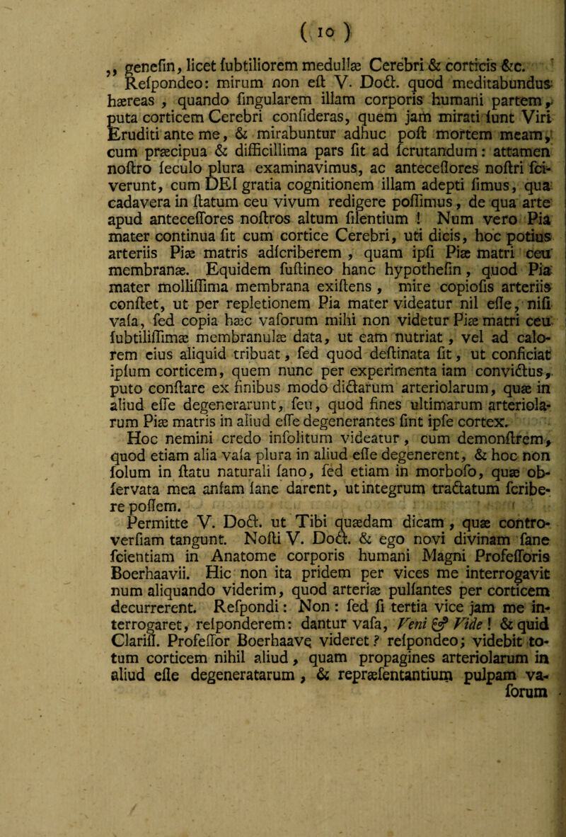,, genefin, licet fubtiliorem medulla Cerebri & cortids &c. Refpondeo: mirum non eft V- Dodl:. quod meditabundus; haereas , quando fingularem illam corporis humani partem ^ puta corticem Cerebri confideras, quem jam mirati lunt Viri Eruditi ante me, & mirabuntur adhuc poft mortem meam cum praecipua & difficillima pars fit ad fcrutandum: attamen noftro feculo plura examinavimus, ac anteceflores noftri fcb verunt, cum DEI gratia cognitionem illam adepti fimus, qua; cadavera in flatum ceu vivum redigere polfimus, de qua arte apud antecelTores noftros altum filentium ! Num vero Pia mater continua fit cum cortice Cerebri, uti dicis, hoc potius arteriis Piae matris adfcriberem ; quam ipfi Piae matri ceu' membranae. Equidem fuftinea hanc hypothefin, quod Pia mater molliffima membrana exiftens , mire copiofis arteriis conflet, ut per repletionem Pia mater videatur nil efie, nifi vafa, fed copia haec vaforum mihi non videtur Piae matri ceu fubtiliffimae membranulae data, ut eam nutriat, vel ad calo¬ rem cius aliquid tribuat, fed quod deflinata fit, ut conficiat ipfum corticem, quem nunc per experimenta iam convidlus,. puto conflare ex finibus modo didarum arteriolarum, quae in aliud efie degenerarunt, feu, quod fines ultimarum arteriola¬ rum Piae matris in aliud effe degenerantes fint ipfe cortex. Hoc nemini credo infolitum videatur, cum demonflrem» quod etiam alia vafa plura in aliud efie degenerent, & hoc non folum in flatu naturali fano, fed etiam in morbofo, quae ob- fervata mea anfam fane darent, utintegrum tradatum feribe- re poflem. Permitte V. Dod. ut Tibi qusdam dicam , quae contro verfiam tangunt. NofliV. Dod. & ego novi divinam fane fcientiam in Anatome corporis humani Magni Profefforis Boerhaavii. Hic non ita pridem per vices me interrogavit num aliquando viderim, quod arteriae pulfantes per corticem decurrerent. Refpondi: Non : fed fi tertia vice jam me in¬ terrogaret, relponderem: dantur vafa. Feni ^ Fide \ &quid Clarifl. Profeffor Boerhaavq videret ? refpondeo; videbit to¬ tum corticem nihil aliud, quam propagines arteriolarum in aliud efie degeneratarum, dc repraefentantiunt pulpam va¬ forum