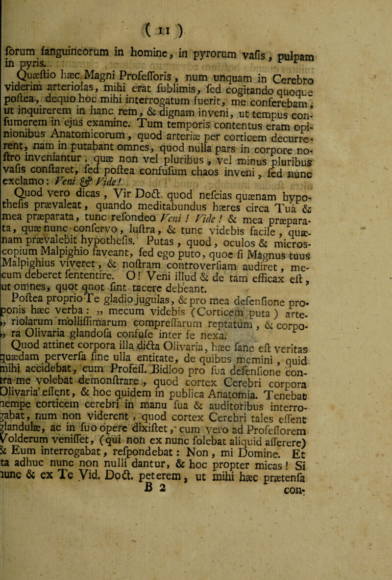 forum faijguineorum in homine, in pyrorum vafis, ouloam in pyrk ’ e • ^ Quffiftio haec Magni Profeflbris , num unquam in Cerebro viderim artenoias, mihi erat fublimis, fed cogitando quoque poflea-, dequo hoc mihi interrogatum fuerit, me conferebam ut inquirerem in hanc rem, &'dignam inveni, ut tempus con* fumerem in ejus examine. Tum temporis contentus eram opi¬ nionibus Anatomicorum , quod arteriae per corticem decurre* mnt, nam in putabant omnes, quod nulla pars in corpore no* ftro inveniantur , quae non vel pluribus , vel minus pluribus vafis conftareti fed poftea confufum chaos inveni, fed nunc exclamo: Veni ^ VideL Quod vero dicas , Vir Dodl. quod nefeias quaenam hypo- thefis prffivaleat, quando meditabundus hares circa Tua & mea praeparata, tunc refondeo Veni ! Vide! & mea praepara* ta, quae nunc confervo, iuftra, & tunc videbis facile, qua- nani prsvajebit hypothefis.' Putas , quod, oculos & micros- Gopium Malpighio faveant, fed ego puto, quoc fi Magnus tuus Malpighius viveret, & noftram controverfiam audiret, me- Gum deberet fententire. O! Veni illud & de tam efficax ell, ut omnes, quot qnot fint tacere debeant. I Poftea proprio Te gladio jugulas, & pro mea defenfione pro* ponis haec verba: „ mecura videbis (Corticem puta) arte- riolarum mblliffimarum compreflarum rentatum, &corpo- ra Olivaria glandofa confufe-inter fe nexa. I Quod attinet corpora illa difta Olivaria, haec fane^eft veritas Euffidam perverfa fine ulla entitate, de quibus memini, quid iihi accidebat, cum Profell. JBidloo pro fua defenfione con- a roe^ volebat demonftrare , quod cortex Gerebri corpora Olivaria’ ellent, & hoc quidem in publica Anatomia. Tenebat- iiempe corticem cerebri in manu fua & auditoribus interro¬ gabat , num non viderent, quod cortex Cerebri tales elTent jlandulte, ac in fuo opere dixiftet,-cum .vero ad Profellorem Volderum veniffet, (qui non ex nunc folebat aliquid afferere) St Eum interrogabat, refpondebat: Non , mi Domine. Et ta adhuc nunc non nulli dantur, & hoc propter micas! Si lunc & ex T§ Vid. Do a. peterem, ut mihi hkc pr^tenfa B 2 con*