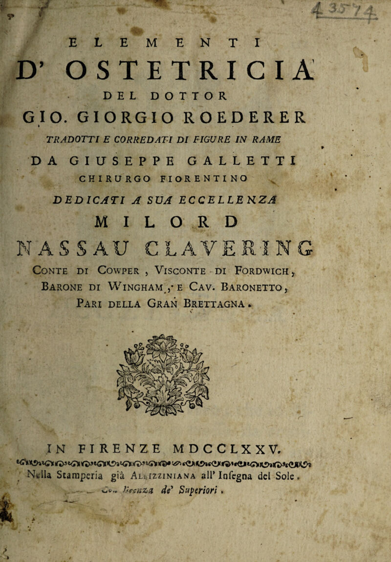 E X if ELEMENTI OSTETRICIA DEL DOTTOR GÌ O. GIORGIO ROEDERER » x . TRADOTTI E CORREDATI DI FIGURE IN RAME DA GIUSEPPE GALLETTI CHIRURGO FIORENTINO DEDICATI A SUA ECCELLE KZA MILORD NASSAU CLAVERING Conte di Cowper , Visconte di Fordwich , Barone di Wingham ,• e Cav. Baronetto ,; Pari della Gran Brettagna. IN FIRENZE MDCCLXXV. Nella Stamperia già Aluzzinianta all’Infegna del Sole. _ C».. Iheuzn de' Superiori. ■ à ' ,*• 'L. . • ■-