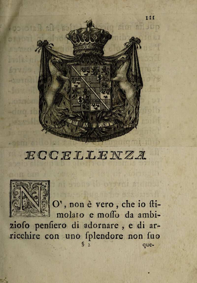 O', non è vero , che io di¬ moiato e modo da ambi- ziofo penderò di adornare , e di ar¬ ricchire con uno fplendore non Tuo § 2 que- *