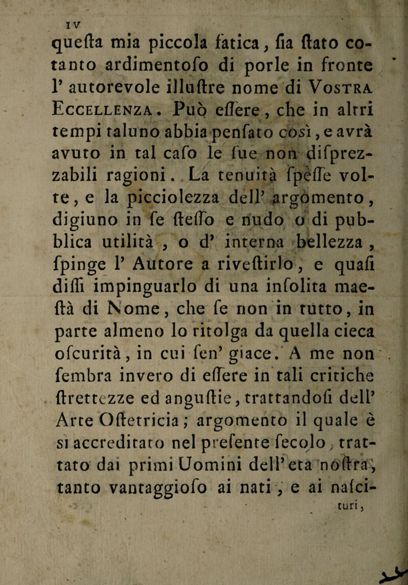 quella mia piccola fatica, fia flato co¬ tanto ardimentofo di porle in fronte T autorevole illuftre nome di Vostra. Eccellenza. Può edere, che in altri .  -, V ' tempi taluno abbia penfato così, e avrà avuto in tal cafo le lue non difprez- zabili ragioni. La tenuità fpélfe vol¬ te, e la picciolezza dell’ argomento, digiuno in fe ftelfo e nudo o di pub¬ blica utilità , o d* interna bellezza , fpinge 1’ Autore a riveftirlo, e quafi dilli impinguarlo di una infolita mae- ftà di Nome, che fe non in tutto, in parte almeno lo ritolga da quella cieca ofcurità, in cui fen’ giace. A me non fembra invero di elfere in tali critiche ftrettezze ed anguftie, trattandoli dell’ Arte Oftetricia ; argomento il quale è si accreditato nel prefente fecqlo ; trat¬ tato dai primi Uomini dell’età noflra, tanto vantaggiofo ai nati, e ai nalci- turi 5