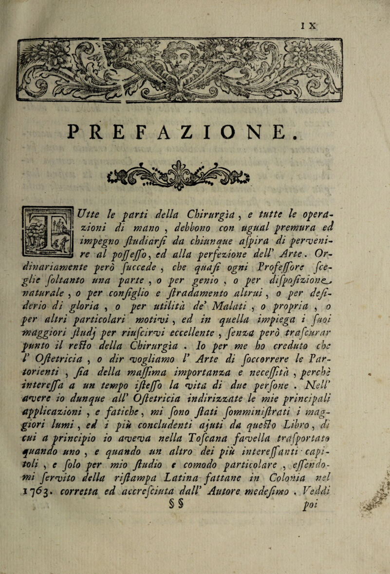 PREFAZIONE. Utte le parti della Chirurgia 3 e tutte le opera¬ zioni di mano , debbono con ugual premura ed impegno jludiarji da chiunque a (pira di perveni¬ re al pojjeffo 5 ed alla perfezione dell’ Arte. Or¬ dinariamente però facce de , che quafi ogni Profeffore fce- glie foltanto una parte , o per genio ? o per difpofìzione^ naturale 5 o per conjiglio e Jlradamento altrui , o per dejì- derio di gloria , o per utilità de5 Malati , o propria , o per altri particolari motivi 5 ed in quella impiega i faoi maggiori jludj per riufcirvi eccellente 5 fenza però tr afe arar punto il retto della Chirurgia . Io per me ho creduto che r Oftetricia , o dir vogliamo V Arte di foccorrere le Par¬ torienti 5 Jìa della maffima importanza e necejjità , perchè intereffa a un tempo ijleffo la vita di due perfone . Ale IP avere io dunque all’ OJletricia indirizzate le mie principali applicazioni , e fatiche, mi fono flati fomminiflrati i mag¬ giori lumi , ed i piu concludenti ajuti da quetto Libro, r#/ principio io aveva nella Tofcana favella tra [portato quando uno , * quando un altro dei più intere/fanti ■ capi¬ toli 3 r yi/0 per mio ftudio e comodo particolare , effe ado¬ rni fervito della rijlampa Latina fattane in Colonia nel 1763. corretta ed accrefciuta dall* Autore medejìmo . Veddi § § poi i