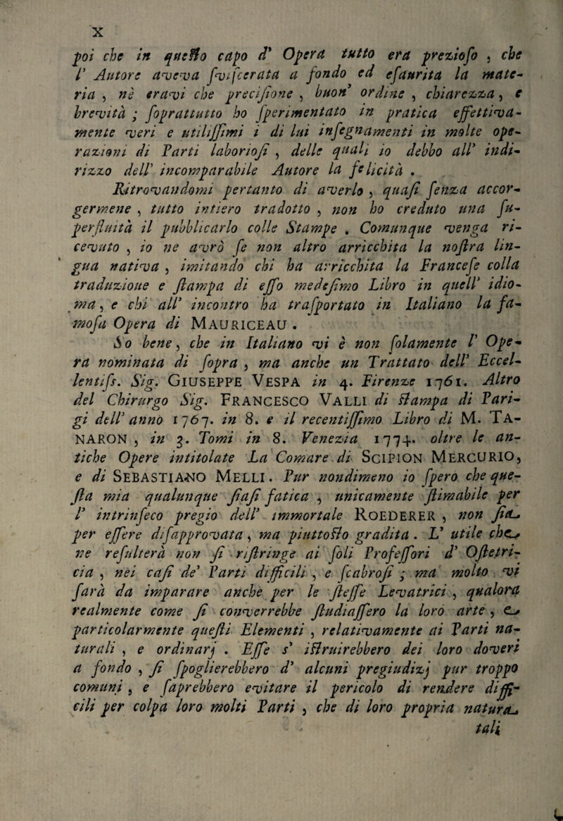 poi che in queBo capo dy Opera tutto era preziofo . che /’ Autore avelia f<vi[cerata a fondo ed efanrita la mate¬ ria , nè crani che precìfione , buon ordine , chiarezza, e brevità ; foprattutto ho fperimentato in pratica effettiva¬ mente veri e ut Biffimi i di lui infegnamenti in molte ope¬ razioni di Farti laboriofi , delle quali io debbo all9 indi¬ rizzo dell incomparabile Autore la felicità . Ritrovandomi pertanto di averlo , quafi fenza accor¬ germene , tutto intiero tradotto , non ho creduto una fu- perfluita il pubblicarlo colle Stampe . Coynunque venga ri¬ cevuto , io ne avrò fe non altro arricchita la noflra lin¬ gua nativa 5 imitando chi ha arricchita la Francefe colla traduzione e ftampa di effo medeffmo Libro in quell* idio¬ ma , e chi all* incontro ha trasportato in Italiano la fa- mofa Opera di Mauriceau • So bene, che in Italiano vi è non Solamente V Ope¬ ra nominata di fopra , ma anche un Trattato dell Eccel¬ le» tifr. Sig, Giuseppe Vespa in 4. Firenze iq6i. Altro del Chirurgo Sig. Francesco Valli di Stampa di Fari- gi dell anno 1767. in 8. e il recentiffimo Libro di M. Ta- NARON 5 in 7>. Tomi in 8. Venezia 1774» oltre le an¬ tiche Opere intitolate La Comare di Scipion MERCURIO, e di Sebastiano Melli. Fur nondimeno io Spero cheque- Jla mia qualunque fiafi fatica , unicamente Jlimabile per l intrinfeco pregio dell immortale RoEDERER , non JìcL* per effe re difapprovata , ma piuttosto gradita . V utile chc^ ne refnlterà non fi riflringe ai foli Frofeffori d’ Oftetrt- cia , nei cafì de’ Farti diffìcili , e fcabro fi ; ma molto vi farà da imparare anche per le fieffe Levatrici , qualora realmente come fi converrebbe Jludiaffero la loro arte , o particolarmente quefii Elementi , relativamente ai Farti na¬ turali , e ordinar) . Effe s* istruirebbero dei loro doveri a fondo , fi fpoglierebbero d’ alcuni pregiudizj pur troppo comuni , e faprebbero evitare il pericolo di rendere diffi¬ cili per colpa loro molti Farti , che di loro propria natura* tali