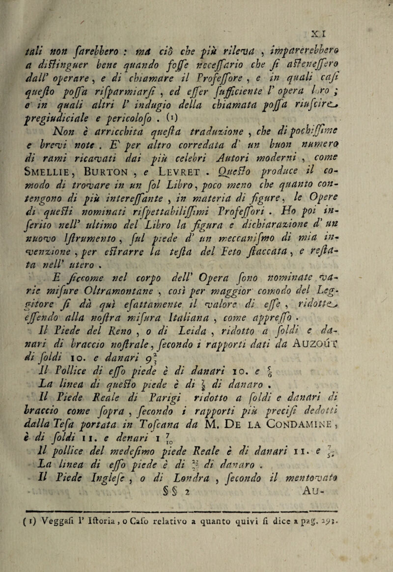 tuli non farebbero : ma ciò che più rileva , imparerebbero a diftinguer bene quando fojfe nccejfario che Ji aliene (fero dall5 operare , e di chiamare il Profeffore , e in quali caji quefio pojfa ri(parmìarfi , ed effer (ufficiente V opera loro ; e in quali altri ly indugio della chiamata pojfa riufcirc pregiudiciale e pericolofo . (0 Non è arricchita qneffa traduzione , che di pochi (firn e e brevi note . £' per altro corredata d' un buon numero di rami ricavati dai piu celebri Autori moderni , come Smelue, Burton , e Levret . Quello produce il co¬ modo di trovare in mi fol Libro, poco meno che quanto con¬ tengono di più iniereffante , in materia di figure, le Opere di quegli nominati rifpettabihjjimi Froj'effori . Ho poi in¬ ferito nell5 ultimo del Libro la figura e dichiarazione d’ un nuovo IJlrumento , fui piede d’ un meccanifmo di mia in¬ venzione , per eftrarre la tefta del Feto fiaccata, e rsjìa- ta nelF utero . E ficcome nel corpo delF Opera fono nominate va¬ rie mifnre Oltramontane , così per maggior comodo del Leg¬ gitore fi dà qui efattamente il valore di effe , ridotte.l» ejfendo alla noftra mifura Italiana , come appreffo . Il Fiede del Reno , o di Leida , ridotto a foldi e da¬ nari di braccio noflrale, fecondo ì rapporti dati da Auzoirc di foldi io. e danari g\ Il Pollice di ejfo piede è di danari io. e \ La linea di quello piede è di \ di danaro • Il Fiede Beale di Parigi ridotto a (oidi e danari di braccio come fopra , fecondo i rapporti più precifi dedotti dalla Tefa portata in Tofcana da M. De LA Condamine, è di foldi li. e denari i 7lo Il pollice del medefimo piede Reale è di danari il. e (; La linea dì ejfo piede è di 2J di danaro . Il Piede Ingiefe , o di Londra 5 fecondo il mentovato § § 2 Au- ( r) Veggafi 1’ Iftoria , o Caio relativo a quanto quivi fi dice a pag.