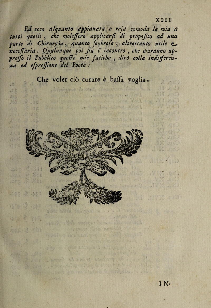 Ed ecco alquanto appianata e refa comoda la via a tutti quelli , che voleffero applicar fi di propofito ad una parte di Chirurgia, quanto fcabrofa , altrettanto utile o neceffaria . Qualunque poi fia V incontro , che avranno ap+ preffo il Pubblico quelle mie fatiche , dirò colla indifferen¬ za ed efprejfione del Poeta : Che voler ciò curare è baffa voglia. IN-