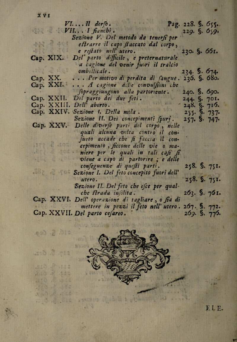 Gap. XIX. Cap. Cap. Cap. Cap» Cap. XX. XXI. XXII. Cap. Cap. VI. ... 7/ dorfo. Pag. VII. . . I fianchi • Sezione V. Del metodo da tenerfi per eftrarre il capo fiaccato dal corpo, e refiato nell utero• Del* parto difficile , e preternaturale a cagione del venir fuori il tralcio omb elite ale . ' . . . Per motivo di perdita di (angue. . . . A cagione dJte convulfiom che fopraggiungono alla partoriente. Del parto dei due feti • XXIII. Deir aborto. ' ** XXIV. Sezione /. Della mola . Sezione II. Dei concepimenti fpurj. Delle divtrfe parti del corpo 5 nelle quali alcuna volta contro il con- J'ueto accade che fi faccia il con¬ cepimento , ficcome delle vie o ma¬ niere per le quali in tali cafi fi viene a capo di partorire ; e delle confeguenze di quefti parti. Sezione I. Del feto concepito fuori dell' utero. Sezione IL Del feto che efee per qual¬ che firada inlolita. XXVI. Dell' operazione di tagliare 5 o fia di mettere in pezzi il feto nell* utero . XXVII. Del parto cefareo. Cap. XXV. 228. §. 65$. 229. §. 659. 230. §. 661, 234. §. <574. 2$Ó. §. 680. 240. §. 69O. 244. §. 70I. 248. §. 716. 255- §• 737- 257* §• 747- 258. §. 751. 258. §. 751. 263. §. jói. 267. §. 772. 26j. §. 776. X/ w E LE-