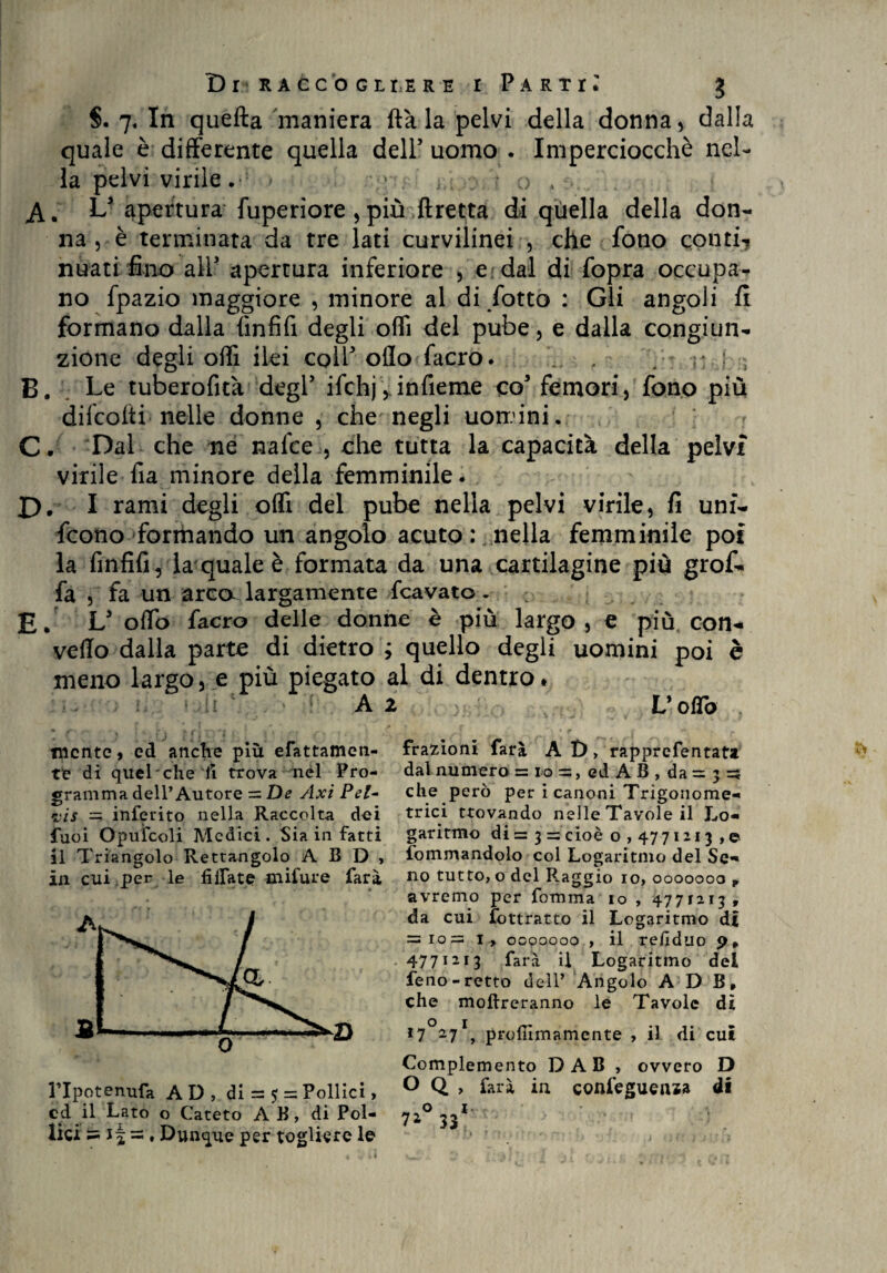 §. 7. In quefta maniera fiala pelvi della donna, dalla quale è differente quella dell5 uomo . Imperciocché nel¬ la pelvi virile.- > > ia.o. ' o . . L apertura fuperiore , più ftretta di quella della don¬ na^ terminata da tre lati curvilinei , che fono conti-, nuati fino all* apertura inferiore , e dal di fopra occupa¬ no fpazio maggiore , minore al di/otto : Gli angoli fi formano dalla fìnfifi degli odi del pube, e dalla congiun¬ zione degli off! ilei colf oflo facro. . / : r; j. , B. Le tuberofità degl’ ifchj, infierne co5 femori, fono più difcolti nelle donne , che negli uomini. < C. Dal che ne nafce , che tutta la capacità della pelvi virile fia minore della femminile - I). I rami degli oifi del pube nella pelvi virile, fi unf- fcono formando un angolo acuto : nella femminile poi la fmfifi, la quale è formata da una cartilagine più grof- fa , fa un arca largamente Scavato - ' E- L5 odo facro delle donne è più largo, e più con¬ vedo dalla parte di dietro ; quello degli uomini poi è meno largo, e più piegato al di dentro* ' ,ii \ : A 2 } L’odo , mente, ed anche più cattamen¬ te di quel che li trova nel Pro¬ gramma dell’Autore = De Axi Pel- vis = inferito nella Raccolta dei fuoi Opufcoli Medici. Sia in fatti il Triangolo Rettangolo A B D , in cui per le filiate mifure fari ' » lTpotenufa AD, di = $ = Pollici, cd il Lato o Cateto A B, di Pol¬ lici ts if ~, Dunque per togliere le frazioni farà A D, rapprefentata dal numero = io =, ed A B , da = 3 sì che però per i canoni Trigonome¬ trici trovando nelle Tavole il Lo¬ garitmo di = 3 = cioè o , 4771213 ,© iommandolo col Logaritmo del Se¬ no tutto, o del Raggio io, 0000000 , avremo per fomma io , 4771213, da cui fottratto il Logaritmo d£ = 10= i , ooooooo , il refiduo p, 4771213 farà il Logaritmo del feno-retto dell’ Angolo A D B, che inoltreranno le Tavole di I7°27I, prodimamente , il di cui Complemento D AB , ovvero D O Q , farà in confeguema di