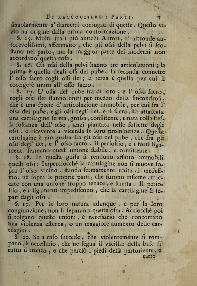 fingolarmente a5 diametri coniugati di quelle. Quefto vi- zio ha origine dalla prima conformazione . §. 15. Molti fra i più antichi Autori, d5 altronde au- torevolifsimi, affermano , che gli ofsi della pelvi fi fco- flano nel parto, ma la maggior parte dei moderni non accordano quefta cofa. §. 16. Gli ofsi della pelvi hanno tre articolazioni ; la prima è quella degli offì del pube ; la feconda connette P odo facro cogli offi ilei ; la terza è quella per cui il coccige'è unito all* odo facro. §. x 7. L5 offa del pube fra di loro , e Y ofso facro, cogli ofsi ilei ftanno uniti per mezzo della fincondrofi, che è una fpecie d5 articolazione immobile, per cui fra Y ofsa del pube, egli ofsi degl3 ilei, e il facro, ita attaccata una cartilagine ferma, grofsa , confidente, e nata colla ftef- fa foftanza dell5 ofso , anzi piantata nelle fofsette degli olsi , e ricevente a vicenda le loro prominenze . Quefta cartilagine è più grofsa fra gli ofsi del pube , che fra gli ofsi degl5 ilei, e l5 ofso facro . li perioftio, e i forti liga- ' menti fermano quell5 unione liabile, e confidente . §. 18. In quella guifa fi rendono affatto immobili quelli olsi: Imperciocché la cartilagine non fi muove fo- pra l5 ofso vicino , dando fermamente unita al medefi- mo, nè lopra le proprie parti, che furono infieme attac¬ cate con una unione troppo tenace , e llretta . Il perio- dio , e i ligamenti irnpedifcono , che la cartilagine fi fe- pari dagli ofsi . §. 19. Per la loro natura adunque , e per la lorq congiunzione, non fi feparano quede ofsa. Acciocché poi fi tolgano quede unioni , è necefsario che concorrano una violenza edema, o un maggiore aumento delle car¬ tilagini . m i §• 20. Se a cafo fuccede , che violentemente fi rom¬ pano^ neceffario, che ne fegua il vacillar della bafe di tutto il tronco , e che perciò 1 piedi delia partoriente, e tutto