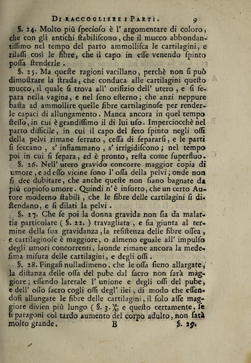 §. 24. Molto più fpeeiofo è P argomentare di coloro, che con gli antichi ftabilifcono, che il mucco abbondane tiflimo nel tempo del parto ammollifca le cartilagini, e rilaffi così le fibre, che il capo in effe venendo fpinto poffa ftenderle . §.25. Ma quelle ragioni vacillano, perchè non fi può dimoftrare la ftrada, che conduca alle cartilagini quello mucco, il quale fi trova all* orifizio dell utero , e fi fie- para nella vagina, e nel fieno ellerno; che anzi neppure baila ad ammollire quelle fibre cartilaginofe per render¬ le capaci di allungamento. Manca ancora in quel tempo fteffo,in cui ègrandiflìmo il di lui ufio. Imperciocché nel parto difficile, in cui il capo del feto Ipinto negli oflì della pelvi rimane ferrato , ceifia di fepararfi, e le parti fi leccano , s9 infiammano , s9 irrigidifcono ; nel tempo poi in cui fi fepara, ed è pronto, reila come fuperfluo. §. 26. Nell utero gravido concorre maggior copia di umore , e ad eifio vicine fono Polla della pelvi; onde non fi dee dubitare, che anche quelle non fiano bagnate da più copiofo umore. Quindi n’è inforto, che un certo Au¬ tore moderno ftabilì , che le fibre delle cartilagini fi di* fiendano, e fi dilati la pelvi . §* 27. Che fie poi la donna gravida non fia da malat¬ tia particolare ( §. 22. ) travagliata , e fila giunta al ter¬ mine della fiua gravidanza, la refillenza delle fibre oiTea , e cartiìaginole è maggiore, o almeno eguale alP impulfio degli umori concorrenti, laonde rimane ancora la mede* fima rnifura delle cartilagini, e degli offi . §. 28.Fingali nulladimeno, che le offa fieno allargate, la diftanza delle olia del pube dal fiacro non farà màg- giore; effendo laterale P unione e degli offi del pube, e delP offo fiacro cogli offi degP ilei, di modo che eflèn* dofi allungate le fibre delle cartilagini, il folo affé mag¬ giore divien più lungo ( §. j.)|; e quefto certamente, fe fi paragoni col tardo aumento del corpo adulto, non farà molto grande. B ig%
