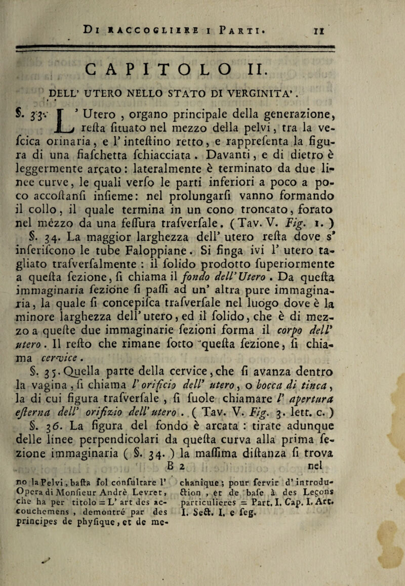 CAPITOLO II. DELL’ UTERO NELLO STATO DI VERGINITÀ’. • » 5. F 3 Utero , organo principale della generazione , I j refta fituato nel mezzo della pelvi, tra la ve¬ scica orinaria, e l3 inteflino retto, e rapprefenta la figu¬ ra di una fiaschetta Schiacciata . Davanti, e di dietro è leggermente arcato: lateralmente è terminato da due li¬ nee curve, le quali verfo le parti inferiori a poco a po¬ co accoftanfi infieme: nel prolungarfi vanno formando il collo, il quale termina in un cono troncato, forato nel mézzo da una feffiira trafverfale. (Tav. V. Fig. i. ) §. 34. La maggior larghezza dell3 utero refta dove s* inferiscono le tube Faloppiane. Si finga ivi Y utero ta¬ gliato trafverfalmente : il folido prodotto fuperiormente a quella Sezione, fi chiama il fondo dell'Utero . Da quefta immaginaria Sezione fi palli ad un’ altra pure immagina¬ ria , la quale fi concepifca trafverfale nel luogo dove è la minore larghezza dell3utero, ed il folido, che è di mez¬ zo a quelle due immaginarie Sezioni forma il corpo dell3 utero. Il refto che rimane Sotto ‘quefta Sezione, fi chia¬ ma cervice. §. 35. Quella parte della cervice,che fi avanza dentro la vagina , fi chiama /’ orifìcio dell’ utero, o bocca di tinca, la di cui figura trafverfale , fi fuole chiamare /’ apertura ejlerna dell' orifizio dell' utero . ( Tav. V. Fig. 3. lett. c. ) §. 36. La figura del fondo è arcata : tirate adunque delle linee perpendicolari da quefta curva alla prima Se¬ zione immaginaria ( §. 34. ) la malfima diftanza fi trova B 2 nel no la Pelvi, balla fol confultare T cbanique; polir fervir d* introdu- Opera di Monfieur André Levrct, ftion , et de bafe à des Le$ons che ha per titolo = L’ art des ac- particulieres = Part. I. Cap. I. Art# couchemens , demontré par des I. Se&. I, e feg. principes de phyfique, et de me-