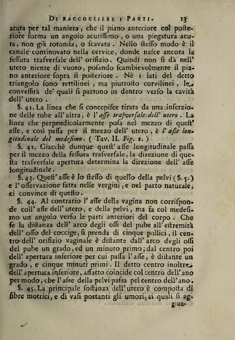 acuta per tal maniera, che il piano anteriore col polte- riore forma un angolo acutiflìmo , o una piegatura acu¬ ta, non già rotonda, o fcavata . Nello Hello modo è il canale continovato nella cervice, donde nalce ancora la fellura trafverfale dell orifizio. Quindi non fi dà nell* utero niente di vuoto, pelando fcambievolmente il pia* no anteriore fopra il poiteriore . Nè i lati del detto triangolo fono rettilinei , ma piuttollo curvilinei , le_# conveffuà de5 quali fi partono in dentro verfo la cavità dell* utero . §. 41. La linea che fi concepifee tirata da una .inferno* ne delle tube all5 altra, è F ctffe trafverfale dell' utero . La linea che perpendicolarmente pofa nel mezzo di quell* alle, e così pafla per il mezzo dell5 utero , è V afte loti* gita dittale del medejìmo. ( Tav. II. Fig. 1. } §. 42. Giacché dunque quell5 alfe longitudinale palla perii mezzo della fellura trafverfale, la direzione di que¬ lla trafverfale apertura determina la direzione dell5 alfe longitudinale. §.43. Queflfaffeè Io {ledo di quello della pelvi (§.5.) e l5 olfervazione fatta nelle vergini, e nel parto naturale, ci convince dr quello . §. 44. Al contrario V alfe della vagina non corrifpon* d:e colf alle dell5 utero-, e della pelvi, ma fa col medefi* ma un angolo verfo le parti anteriori del corpo . Che fe la diltanza dell5 arco degli oflì del pube all5 ellremità dell5 offa del coccige, fi prenda di cinque pollici, il cen¬ tro dell5 orifizio vaginale è dilla nts dall5 arco degli oflì del pube un grado,ed un minuto primo;dal centro poi dell5 apertura inferiore per cui palla falle, è diilante un grado , e cinque minuti primi. Il detto centro inoltre-# dell apertura inferiore, affatto coincide col centro dell5ano per modo, che false della pelvi pafsa pel centro delf ano, §. 45. La principale foltanza dell5 utero è compolla di fibre motrici, e di vali portanti gli umori,ai quali fi ag- gì u n-