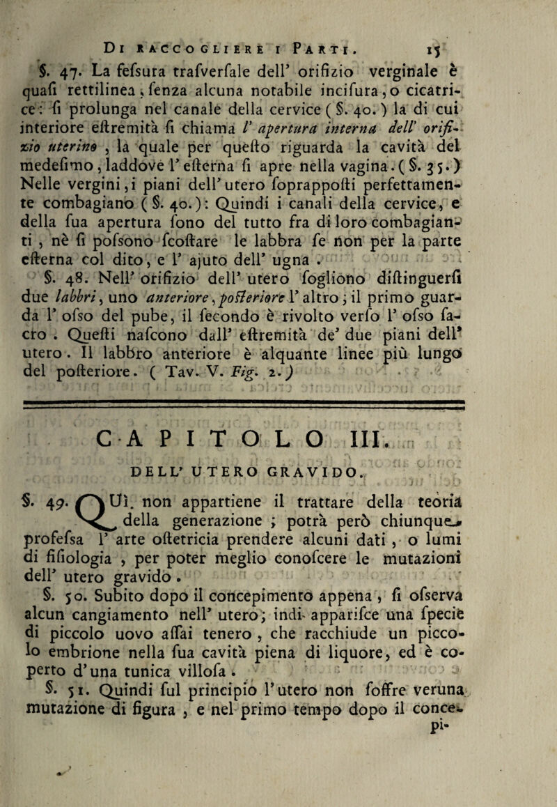 §. 47. La fefsura trafverfale dell orifizio verginale è quafi rettilinea, lenza alcuna notabile incifura,o cicatri¬ ce: fi prolunga nel canale della cervice ( §. 40.) la di cui interiore eftremità fi chiama V apertura interna dell orifi-• zio uterino , la quale per quello riguarda la cavità del medefimo, laddove reiterila fi apre nella vagina.( §. 35.) Nelle vergini,i piani dell*utero foprappofti perfettamen¬ te combagiano ( §. 40.): Quindi i canali della cervice, e della fua apertura fono del tutto fra di loro combagian- ti , nè fi pofsono fcoftare le labbra fe non per la parte efterna col dito, e V ajuto dell’ ugna . . §. 48. Nell orifizio dell* utero fogliono diftinguerfi due labbri^ uno anteriore, posteriore Y altro ; il primo guar¬ da Y ofso del pube, il fecondo è rivolto verfo Y ofso fa- cro . Quelli nafcono dall eftremità de* due piani dell* utero. Il labbro anteriore è alquante linee più lungo del pofteriore. ( Tav. V. Fig. 2. ) • CAPITOLO III. DELL’ UTERO GRAVIDO. §. 49./^\Uì. non appartiene il trattare della teoria della generazione ; potrà però chiunque^ profefsa Y arte oftetricia prendere alcuni dati , o lumi di fifiologia , per poter meglio conofcere le mutazioni dell utero gravido. §. 50. Subito dopo il concepimento appena , fi ofserva alcun cangiamento nell* utero; indi* apparifce una fpecifc di piccolo uovo affai tenero , che racchiude un picco¬ lo embrione nella fua cavità piena di liquore, ed è co¬ perto d’una tunica villofa • §• 51. Quindi fui principio l’utero non foffre veruna mutazione di figura , e nel primo tempo dopo il conce*. pi-