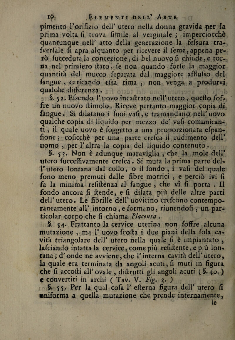 pimento ^orifizio deir utero nella donna gravida per la prima volta fi trova fimile al verginale ; imperciocché quantunque nell' atto della generazione la fefsura tra- fverfale fi apra alquanto per ricevere il leme, appena pe¬ rò fucceduta la concezione , di bel nuovo fi chiude, e tor¬ na nel primiero fiato, fe non quando forfè la maggior quantità del mucco feparata dal maggiore afflufso del fangue , caricando efsa rima , non venga a produrvi qualche differenza. §. 51, Efsendo 1’ uovo incaftrato nell9 utero, quello fof- fre un nuovo ftimolo. Riceve pertanto maggior copia di fangue. Si dilatano i fuoi vafi,e tramandano nell’uovo qualche copia di liquido per mezzo de’ vali comunican¬ ti , il quale uovo è l'oggetto a una proporzionata efpan- fione ; còficchè per una parte crefca il rudimento dell* uomo , per l’altra la copia del liquido contenuto. §. 53. Non è adunque maraviglia , che la mole dell* utero fucceflivamente crefca. Si muta la prima parte del- 1*utero lontana dal collo, o il fondo , i vali del quale fono meno premuti dalle fibre motrici , e perciò ivi fi fa la minima refiftenza al fangue , che vi fi porta . Il fondo ancora fi ftende, e fi dilata più delle altre parti dell’ utero. Le fibrille dell’ uovicino crefcono contempo¬ raneamente all9 intorno,e formano, riunendofi , un par- ticolar corpo che fi chiama Placenta. 54. Frattanto la cervice uterina non foffre alcuna mutazione , ma l9 uovo feofta i due piani della fola ca¬ vità triangolare dell9 utero nella quale fi è impiantato , lafciando intatta la cervice, come più refifiente, e più lon¬ tana; d’onde ne avviene,che l’interna cavità dell’utero, la quale era terminata da angoli acuti, fi muti in figura che fi accolti all’ovale , diffami gli angoli acuti (§.40.) € convertiti in archi ( Tav. V. Fig. 3. ) §. 55. Per la qual cofa 1’ efterna figura dell’ utero fi «miforma a quella mutazione che prende internamente,