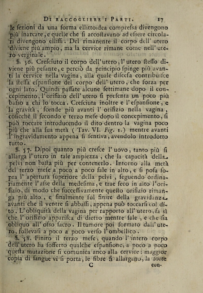 le fezioni da una forma ellittoidea comprefsa divengono più inarcate 3 e quelle che fi accoltavano ad efsere circola¬ ri divengono elliffi . Del rimanente il corpo dell’ utero diviene più ampio, ma la cervice rimane come nell3 ute¬ ro verginale. > o\- §. 56. Crefciuto il corpo dell’utero, P utero ftdTo di¬ viene piùpefante5e perciò da principio fpinge più avan¬ ti la cervice nella vagina, alla quale difeefa contribuire la iteffa efpanfione del corpo dell5 utero, che forza per ogni lato. Quindi pallate alcune fettimane dopo il con¬ cepimento , P orifizio dell3 utero fi prefenta un poco piu balso a chi lo tocca. Grefciuta inoltre e P efpanfione, e la gravita , feende più avanti Y orifizio nella vagina , coficchè il fecondo e terzo mele dopo il concepimento, fi può toccare introducendo il dito dentro la vagina poco più che alla fua metà ( Tav. VI. Fig. 1.) mentre avanti P ingravidamento appena fi fentiva, avendolo introdotto tutto. §. 57. Dipoi quanto più crefce P uovo, tanto più fi allarga P utero in tale ampiezza , che la capacità della.* pelvi non balla più per contenerlo. Intorno alla metà del terzo mefe a poco a poco fale in alto, e fi pofa fo- pra P apertura fu peri ore della pelvi , feguendo ordina¬ riamente Pafse della medefima,e trae feco in alto Pori¬ fizio, di modo che fucceflìvamente queito orifizio riman¬ ga più alto , e finalmente fui finire della gravidanza^ avanti che il ventre fi abballi, appena può toccarfi col di¬ to. L'obliquità della vagina per rapporto ali'utero,fa sì che P orifizio ap,parifica di dietro mentre fale , e che fia obliquo all3 ofso fa ero . Il tumore poi formato dall’ute¬ ro, follevafi a poco a poco verfo Pombeilico. 58. Finito il terzo mefe, quando Punterò corpo dell3 utero ha fofferto qualche efpanfione, a poco a poco quella mutazione fi comunica anco alla cervice: maggior copia di fangue vi fi porta, le fibre fi allargano, la torte C con-