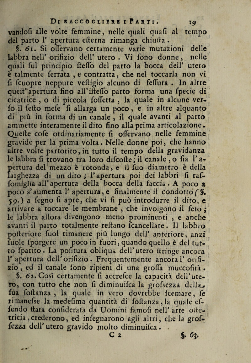 vandofi alle volte femmine, nelle quali quafì al tempo del parto F apertura efterna rimanga chiuita . §. 61. Si olfervano certamente varie mutazioni delle labbra nell* orifizio dell’ utero . Vi fono donne, nelle quali fui principio Hello del parto la bocca dell’ utero è talmente ferrata , e contratta, che nel toccarla non vi fi fcuopre neppure veftigio alcuno di feflura • In altre quell’apertura fino alFiiteffo parto forma una fpecie di cicatrice , o di piccola foffetta , la quale in alcune ver- fo il fello mefe fi allarga un poco, e in altre alquanto di più in forma di un canale , il quale avanti al parto ammette interamente il dito fino alla prima articolazione. Quelle cofe ordinariamente fi olTervano nelle femmine gravide per la prima volta. Nelle donne poi, che hanno altre volte partorito, in tutto il tempo della gravidanza le labbra fi trovano tra loro difcofte ; il canale , o fia F a- pertura del mezzo è rotonda, e il fuo diametro è della laighezza di un dito ; l’apertura poi dei labbri fi raf- fomiglia all’apertura della bocca della faccia. A poco a poco s’aumenta F apertura, e finalmente il condottòf §. 59.) a fegno fi apre, che vi fi può introdurre il dito, e arrivare a toccare le membrane , che involgono il fero ; le labbra allora divengono meno prominenti , e anche avanti il parto totalmente reftano {cancellate. Il labbro poileriore fuol rimanere più lungo dell’ anteriore, anzi iuole fporgere un poco in fuori, quando quello è del tut¬ to fparito. La pofitura obliqua dell’utero ftringe ancora F apertura dell’orifizio. Frequentemente ancorai’ orifi¬ zio , ed il canale fono ripieni di una graffa muccofirà . §. 62. Così certamente fi accrefce la capacità dell’ute¬ ro, con tutto che non fi diminuita la grofsezza della,, fua foftanza , la quale in vero dovrebbe Ibernare, fe rimanefse la medefima quantità di foftanza,la quale ef- fendo Hata confiderata da Uomini famofi nell’ arte ofte- tricia, crederono, ed infegnarono agli altri, che la grof- fezza delF utero gravido rnolto diminuifca. . C 2 §. 63.