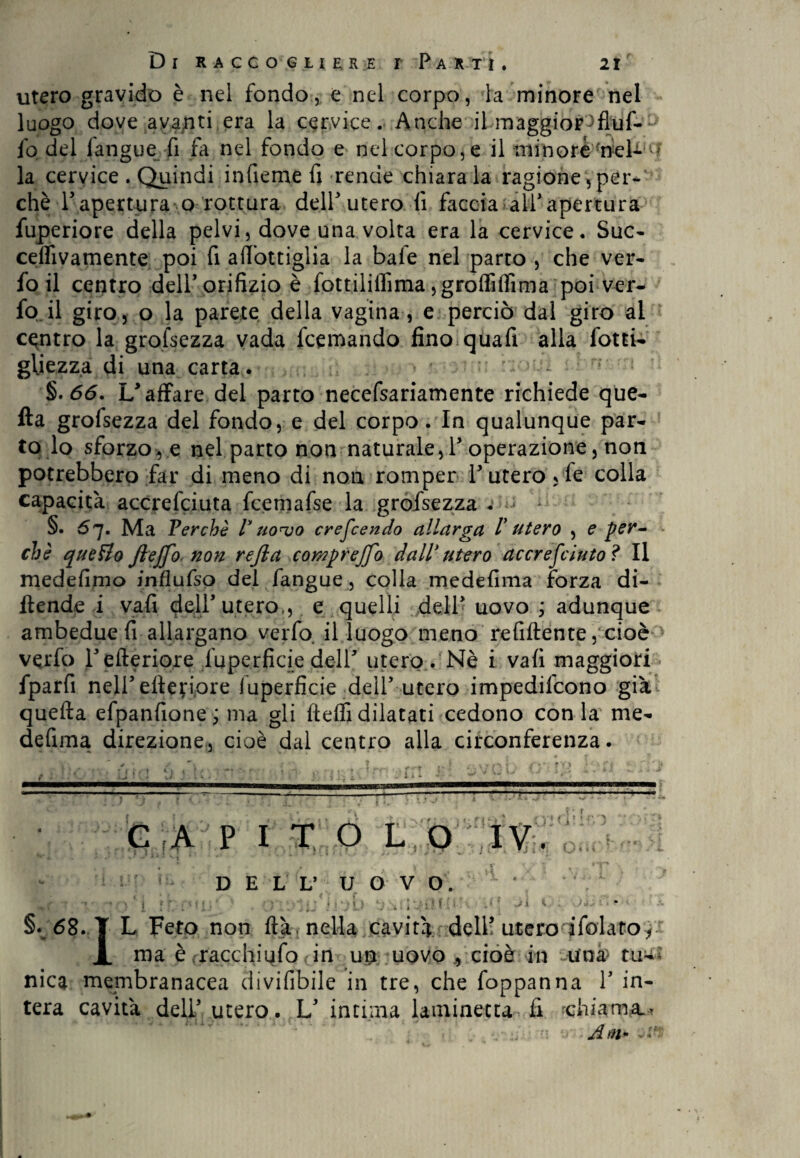 utero gravido è nel fondo, e nel corpo, la minore nel luogo dove avanti era la cervice. Anche il maggior^fiuf- fo del langue fi fa nel fondo e nel corpo, e il minore -nel- - la cervice . Quindi infieme fi rende chiara la ragione,per¬ chè l’apertura ocottura dell'utero lì faccia ali'apertura fuperiore della pelvi, dove una volta era la cervice. Sue- celfivamente poi fi aftottiglia la baie nel parto , che ver- fo il centro deli'orifizio è fottiliffima jgFoffilTima poi ver- fo il giro, o la parete della vagina, e perciò dal giro ai centro la grofsezza vada feemando fino qua fi alla fotti- giiezza di una carta. §.66. U affare del parto necefsariamente richiede que- fta grofsezza del fondo, e del corpo. In qualunque par¬ to lo sforzo, e nel parto non naturale, 1'operazione, non potrebbero far di meno di non romper l’utero ,fe colla capacità accrefciuta fcernafse la grofsezza . ^ >: §• 67. Ma Ferchè ly uonjo crefcendo allarga F utero , e per¬ chè queHo fteffo non rejla compreffo dall* utero accresciuto ì II medefimo jnflufso del fangue, colla medefima forza di- ftende i vali dell'utero,, e quelli dell* uovo ; adunque ambedue fi allargano verfo il luogo meno refiftente, cioè vqrfo Tefieriore fuperficie dell* utero. Nè i vali maggiori fparfi neli’elletiore iuperficie dell'utero impedifeono già quella efpanfione ; ma gli ftelfi dilatati cedono con la me¬ defima direzione, cioè dal centro alla circonferenza. C A [ITOLO Ti O ! A DELL’ UOVO. Ì Ì ' JJl 1 d 0£0J §» 68. T L Feto non Uà, nella cavità dell’ utero ifolator JL ma è rracchiufo <in ut uovo * cioè in -urna tu^ nica membranacea divifibile in tre, che foppanna V in¬ tera cavità dell* utero. L' intima laminecta fi duarna^ ••• Am*