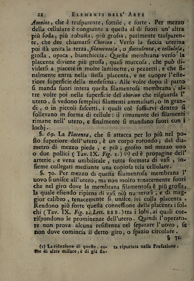 Amnlos, che è trafpareate, fottile , e forte « Per mezzo della cellulare è congiunta a quella al di fuori un5 altra più foda, più robulla, più grofsa , parimente trafparen- te, che dee chiamarfi Chorion . Verfo la faccia uterina poi ita unitala teiza^fllatnentoja , o flocculenta ^ cellulosa ^ grolla , opaca , bianchiccia. Quella membrana verfo la placenta diviene più grotta , quafi muccofa , che può di- viderfi a piacere in molte laminette, o pezzetti, e che fi¬ nalmente entra nella lidia placenta, e ne cuopre l’efte- riore fuperficie della medefima. Alle volte dopo il parto fi manda fuori intera quella filamentofa membrana , ab* tre volte poi nella fuperficie del chorion che rifguarda V utero, fi vedono femplici filamenti ammafsati,o in gran¬ di , o in piccoli fafcetti, i quali col foffiarvi dentro 11 follevano in forma di cellule: il rimanente dei filamenti rimane nell’ utero, e finalmente fi mandano fuori con i lochj. §. 69. La Placenta, che fi attacca per lo più nel po¬ llo fuperiore dell’ utero , è un corpo rotondo ; del dia¬ metro di mezzo piede , e più ; grofso nel mezzo uno o due pollici ( Tav. IX. Fig. 1.) I1) ed è propagine deli* arterie , e vena umbilicale , tutta formata di vafi , in- fieme collegati mediante una copiofa tela cellulare. §. 70. Per mezzo di quella filamentofa membrana V uovo fiunifce alf utero, ma non molto tenacemente fuori che nel giro dove la membrana filamentofa è più grolla, la quale efsendo ripiena dì vafi niù numeroì , e di mag¬ gior calibro , tenacemente fi unifce ivi colla placenta . Rendono più forte quella conneffione della placenta i fol¬ cili (Tav. IX. Fig. 2. Leti. BBB.)tra i lobi,ai quali cor- rifpondono le prominenze dell’utero. Quindi Toperato- re non prova alcuna refiftenza nel feparare l’uovo , fe non dove comincia il detto giro, o fpazio circolare. § 71* (j) La riduzione dì quelle, co- ta riportata nella Prefazione,