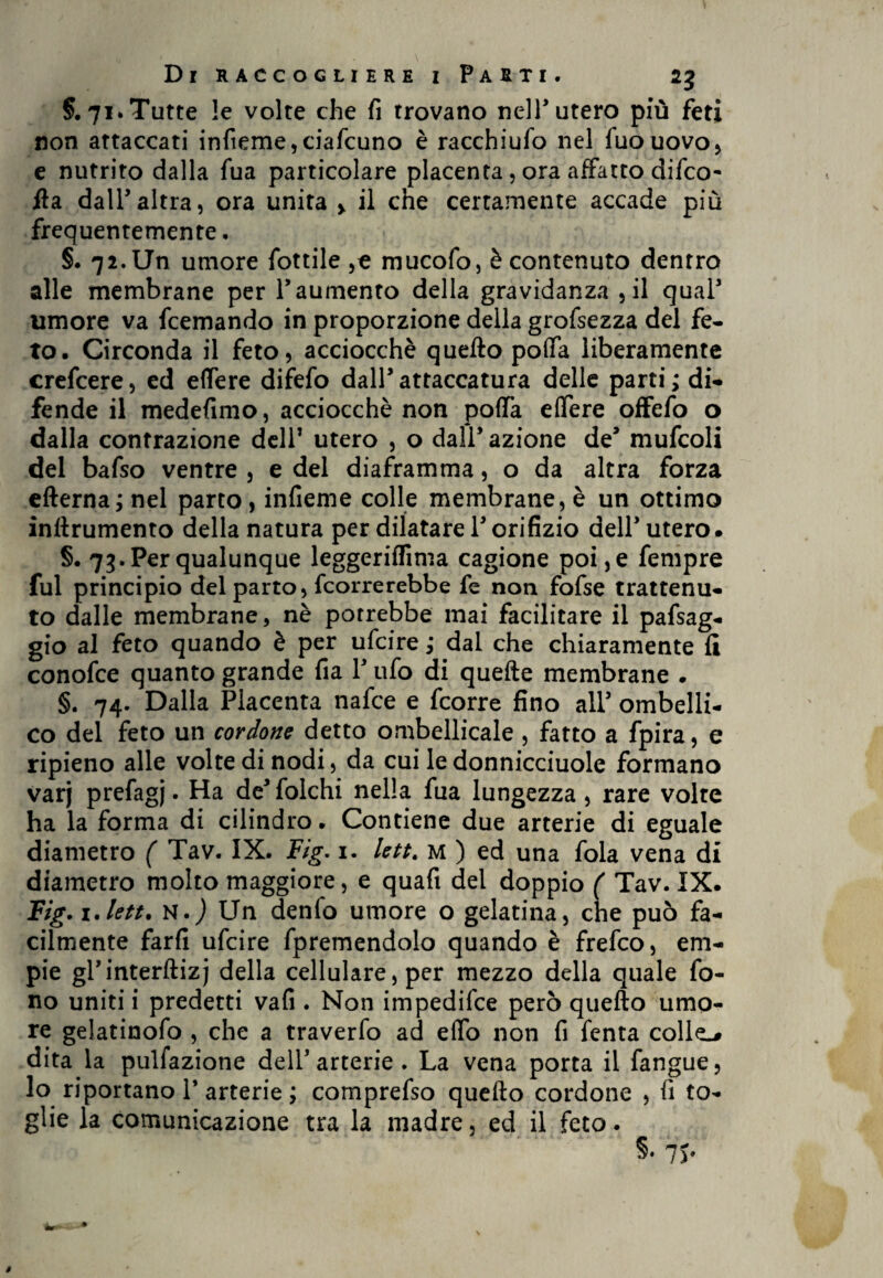 §.71. Tutte !e volte che fi trovano nell* utero più feti non attaccati infieme,ciafcuno è racchiufo nel fuouovo, e nutrito dalla fua particolare placenta , ora affatto difco- ila dall’altra, ora unita y il che certamente accade più frequentemente. §. 72. Un umore fiottile ,c mucofo, è contenuto dentro alle membrane per Paumento della gravidanza ,il qual5 umore va fcemando in proporzione della grofsezza del fe¬ to. Circonda il feto, acciocché quello polla liberamente crefcere, ed edere difefo dall’attaccatura delle parti; di¬ fende il medefimo, acciocché non poffa elfere offefo o dalla contrazione dell* utero , o dall’ azione de’ mufcoli del bafso ventre , e del diaframma, o da altra forza edema; nel parto, infieme colle membrane, è un ottimo infirumento della natura per dilatare l’orifizio dell’utero. §. 73. Per qualunque leggerilfima cagione poi, e fempre fui principio del parto, ficorrerebbe fe non fofse trattenu¬ to dalle membrane, nè potrebbe mai facilitare il pafsag- gio al feto quando è per ufcire ; dal che chiaramente fi conofce quanto grande fia l’ufo di quede membrane . §. 74. Dalla Placenta nafce e fcorre fino all’ ombelli- co del feto un cordone detto ombellicale , fatto a fpira, e ripieno alle volte di nodi, da cui le donnicciuole formano varj prefagj. Ha de’folchi nella fua lungezza, rare volte ha la forma di cilindro. Contiene due arterie di eguale diametro ( Tav. IX. Fig. 1. lett. m ) ed una fola vena di diametro molto maggiore, e quafi del doppio ( Tav. IX. Fig. 1 .lett. N.j Un denfo umore o gelatina, che può fa¬ cilmente fard ufcire fpremendolo quando è frefco, em¬ pie gl’interdizj della cellulare, per mezzo della quale fo¬ no uniti i predetti vafi . Non impedifce però quedo umo¬ re gelatinofo , che a traverfo ad e(fo non fi fenta colle-# dita la pulfazione dell’arterie . La vena porta il fangue, lo riportano l’arterie ; comprefso quello cordone , fi to~ glie la comunicazione tra la madre, ed il feto.