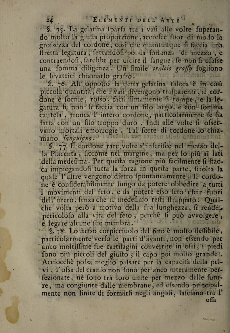 1 • , %, §. 75. La gelatina Iparfa tra ì vali alle volte fuperan- do molto la giulta proporzione , accrefce fuor di modo la grofsezza del cordone, così che quantunque fi faccia una ltretta legatura, leccarìdofrpoi la fòftanzà di mezzo , e contraendofi , farebbe per ufcire il fangue,fe non fi ufafse una fomma diligenza . Un fimile tralcio graffo fogliono le levatrici chiamarlo grafso. a talora è in così i * r * 1* a trai parenti , il cor- fi rompe , e la le- • gatura fe non fi faccia con un filo largo, e Con fomma cautela 5 tronca P intero cordone, particolarmente fe fia fatta con un filo troppo duro « Indi alle volte fi ofser- vano mortali emorrogie . Tal forte di cordone lo chia- mano fangnigno. §. 77- 11 cordone rare,volte s1 inferifce nel mezzo del¬ la Placenta , ficcòme nel margine, ma per lo più ai lati della medefima. Per quella ragione più facilmente fi fiac¬ ca impiegandofi tutta la forza in quella parte, fciolta la quale P altre vengono dietro fpontaneamenre .11 cordo¬ ne è confiderabilmente lungo da potere obbedire a tutti i movimenti del feto, e da potere elso fèto efcir fuori delP utero, lenza che il medefimo reiti llrappato. Qual¬ che volta però a motivo della Ina lunghezza, fi rendei pericolofo alla vita del fero , perchè fi può avvolgere , e legare alcune lue membra.’ §. 78. Lo ilefso corpicciuolo del feto è molto fleffibile, particolarmente verfo le parti d’avanti,non efsendo per anco moltilfime lue cartilagini convertite in ofsi ; i piedi fono più piccoli del giuito ; il capo poi molto grande . Acciocché pofsa meglio pafsare per la capacità della pel¬ vi , Pofsa del cranio non fono per anco interamente per¬ fezionate, nè fono tra loro unite per mezzo delle futu¬ re, ma congiunte dalle membrane, ed efsendo principal¬ mente non finite di formarfi negli angoli, lafciano tra P olfa §. 76. A1P oppoìto la dertar gelatili piccola quantità,che i vafi divengono done è fòrti le, rofso, facililfimamehte