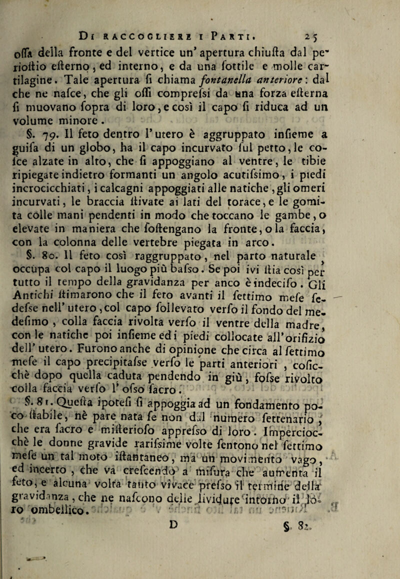 offa della fronte e del vertice un* apertura chìufta dal pe* rioitio efterno, ed interno, e da una lottile e molle car¬ tilagine. Tale apertura fi chiama fontanella anteriore : dal che ne nafee, che gli oflì compressi da una forza efterna fi muovano fopra di loro,e così il capo fi riduca ad un volume minore . §. 79. Il feto dentro l’utero è aggruppato infieme a guila di un globo, ha il capo incurvato fui petto,le co¬ lte alzate in alto, che fi appoggiano al ventre, le tibie ripiegate indietro formanti un angolo acutifsimo, i piedi incrocicchiati, i calcagni appoggiati alle natiche ,gli omeri incurvati, le braccia itivate ai lati del torace,e le gomi¬ ta colle mani pendenti in modo che toccano le gambe, o elevate in maniera che foftengano la fronte, ola faccia, con la colonna delle vertebre piegata in arco. §. 80. 11 feto così raggruppato, nel parto naturale occupa col capo il luogo più bafso. Se poi ivi ltia così per tutto il tempo della gravidanza per anco èindecifo. Gli Antichi filmarono che il fero avanti il fettimo mefe fe- defse nell’ utero ,col capo follevato verfo il fondo del me- defimo , colla faccia rivolta verfo il ventre della madre, con le natiche poi infieme ed i piedi collocate all’orifizio dell’utero. Furono anche di opinione che circa al fettimo mefe il capo precipitafse verfo le parti anteriori , cofic- chè dopo quella caduta pendendo in giù, fofse rivolto colla faccia verfo 1* ofso facro. §. 8 r . Quella ipotefi fi appoggia ad un fondamento po¬ co (labile , nè pare nata fe non dal numero fetrenario j che era facro e milteriofò apprefso di loro. Impercioc¬ ché le donne gravide rarifsime volte fentono nel fettimo mefe un tal moto iftantaneo, ma un movimento vago, ed incerto , che va crelcendq a mifijra che aumenta il feto, e alcuna volta tanto vivace prèfsotl termi rie della' giavidanza, che ne nafeono delie lividume intorno il ìo^ ro ombellico. r: ; -j 'jrwuil D