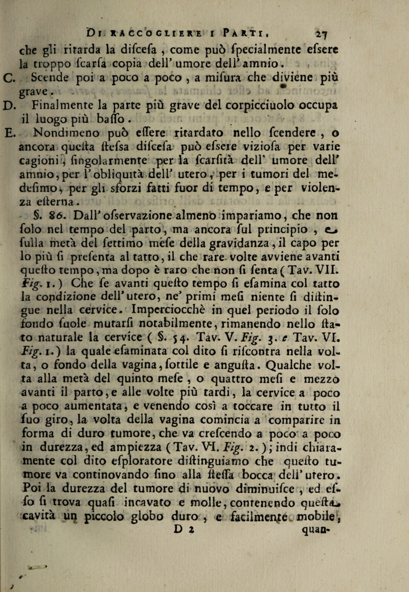 che gli ritarda la difcefa , come può fpecialmente efsere la troppo fcarfa copia dell’umore dell’attlnio. C. Scende poi a poco a poco , a mifura che diviene più grave. . . > * D. Finalmente la parte più grave del corpicciuolo occupa il luogo più baffo . E. Nondimeno può effere ritardato nello fcendere , o ancora quella ftefsa difcefa può efsere viziofa per varie cagioni, Angolarmente per la fcarfità dell’ umore dell’ amnio,per l’obliquità dell’ utero,:per i tumori del me- defimo * per gli sforzi fatti fuor di tempo, e per violen¬ za efterna. §. 86. Dall’ofservazione almeno impariamo, che non folo nel tempo del parto, ma ancora fui principio , e-» fulla metà del fettimo mèfe della gravidanza, il capo per lo più fi prefenta al tatto, il che rare-volte avviene avanti quello tempo,ma dopo è raro che non fi fenta ( Tav. VII. Fig. 1. ) Che fe avanti quello tempo fi efamina col tatto la condizione dell’utero, ne’ primi mefi niente fi diilin- gue nella cervice. Imperciocché in quel periodo il folo fondo fuole mutarfi notabilmente, rimanendo nello fla¬ to naturale la cervice ( §. 54. Tav. V.Fig. 3. e Tav. VI. Fig. 1.) la quale efaminata col dito fi rifcontra nella vol¬ ta, o fondo della vagina,fottile e angufta. Qualche vol¬ ta alla metà del quinto mefe , o quattro mefi e mezzo avanti il parto,e alle volte più tardi, la cervice a poco a poco aumentata, e venendo così a toccare in tutto il fuo giro^, la volta della vagina comincia a comparire in forma di duro tumore, che va crefcendo a poco a poco in durezza, ed ampiezza (Tav. VI. Fig. 2. ); indi chiara¬ mente col dito efploratore diftinguiamo che quefto tu¬ more va continovando fino alla fleffa bocca deli’utero. Poi la durezza del tumore di nuovo diminuifce , ed ef- fo fi trova quafi incavato e molle, contenendo quefto cavità un piccolo globo duro , e facilmen|éc mobile\ D Z quali-