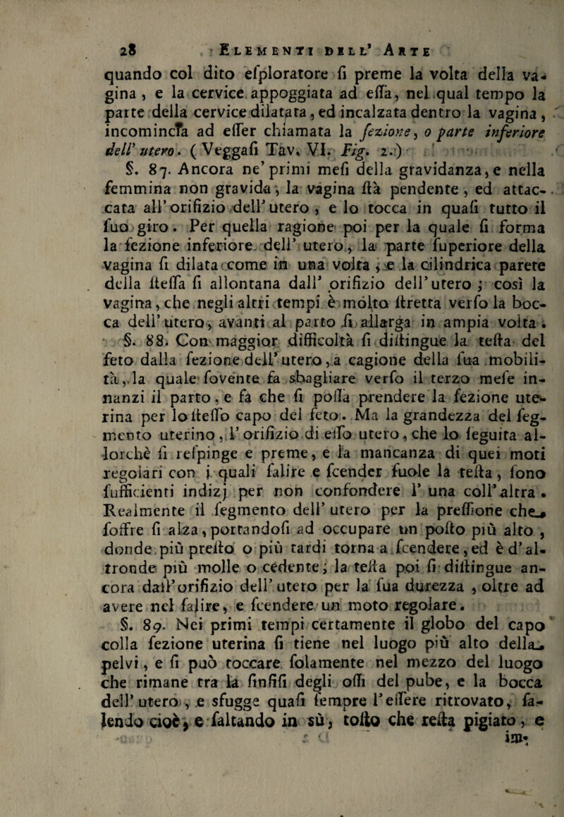 quando col dito efploratore fi preme la volta della va¬ gina , e la cervice appoggiata ad ella, nel qual tempo la parte della cervice dilatata, ed incalzata dentro la vagina , incomincTa ad effer chiamata la fezione, o parte inferiore deli' utero. ( Vegga fi Tav* VI. Fig. 2.) §. 87. Ancora ne’primi mefi della gravidanza, e nella femmina non gravida, la vagina ftà pendente , ed attac¬ cata all’ orifizio dell' utero , e lo tocca in quali tutto il fua giro. Per quella ragione poi per la quale fi forma la fezione inferiore dell’ utero, la parte fuperiore della vagina fi dilata come in una volta , e la cilindrica parete della ItefTa fi allontana dall* orifizio dell’utero ; così la vagina , che negli altri tempi è mólta llretta verfo la boc¬ ca dell’utero, avanti al parto .fi allarga in ampia volta • §. 88. Con maggior difficoltà fi diitingue la terta del feto dalla fezione dell’utero,a cagione della fua mobili¬ tà,, la quale fovente fa sbagliare verfo il terzo mele in¬ nanzi il parto, e fa che fi. polla prendere la fezione ute¬ rina per loitelTb capo del feto. Ma la grandezza del feg- mcnto uterino , l’orifizio di elfo utero, che lo feguita al¬ lorché fi relpinge e preme, e la mancanza di quei moti regolari con i quali faiire e fcender fuole la tetta, fono fufficienti indizj per non confondere 1’ una coll’ altra . R esimente il fegmento deli’ utero per la preffione chec# foffre fi alza, porrandofi ad occupare un porto piò alto , donde più pretto o piò tardi torna a fcendere, ed è d’ al¬ tronde piò molle o cedente; la tetta poi fi dittingue an¬ cora dail’orifizio dell’utero per la fua durezza , oltre ad avere nel faiire, e fcendere un moto regolare. §. 89. Nei primi tempi certamente il globo del capo colla fezione uterina fi tiene nel luogo più alto della., pelvi, e fi può toccare fittamente nel mezzo del luogo che rimane tra la finfifi degli orti del pube, e la bocca de!!’ utero , e sfugge quafi Tempre l’edere ritrovato, fa- tendo cioè , e faltando in su , tolto che reità pigiato, e