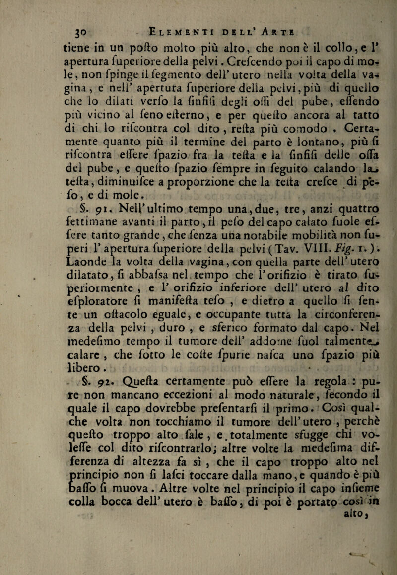 tiene in un pofto molto più alto, che non è il collo, e 1* apertura fuperiore della pelvi. Crefcendo pui il capo di mo¬ le, non fpinge il fegmento dell* utero nella volta della va¬ gina, e nell’ apertura fuperiore della pelvi,più di quello che lo dilati verfo la (infili degli olii del pube, elfendo più vicino al fenoederno, e per quello ancora al tatto di chi lo rifcontra col dito , refta più comodo * Certa¬ mente quanto più il termine del parto è lontano, più fi rifcontra elfere fpazio fra la teda e la finfifi delle offa del pube, e quello fpazio fémpre in feguito calando la-# iella, diminuifce a proporzione che la teda crefce di pè- fo, e di mole. §.91. Nell’ultimo tempo una,due, tre, anzi quattro fettimane avanti il parto,il pefo del capo calato fuole ef- fere tanto grande, chefenza una notabile mobilità non fu- peri F apertura fuperiore della pelvi (Tav. Vili. Fig-1. ). Laonde la volta della vagina, con quella parte delF utero dilatato, fi abbafsa nel tempo che l'orifizio è tirato fu- periormente , e F orifizio inferiore dell' utero al dito efploratore fi manifeda tefo , e dietro a quello fi fen- te un odacolo eguale, e occupante tutta la circonferen¬ za della pelvi , duro , e sferico formato dal capo. Nel medefimo tempo il tumore dell' addome fuol talmente-# calare , che fiotto le code fpurie nafca uno fpazio più libero. • • §. 92. Quefta certamente può effere la regola : pu¬ re non mancano eccezioni al modo naturale , fecondo il quale il capo dovrebbe prefentarfi il primo. Così qual¬ che volta non tocchiamo il tumore dell* utero , perchè quedo troppo alto fale , e. totalmente sfugge chi vo- leffe col dito rifcontrarlo; altre volte la medefima dif¬ ferenza di altezza fa sì , che il capo troppo alto nel principio non fi lafci toccare dalla mano,e quando è più baffo fi muova. Altre volte nel principio il capo inficine colla bocca dell3 utero è baffo, di poi è portato così in aito,