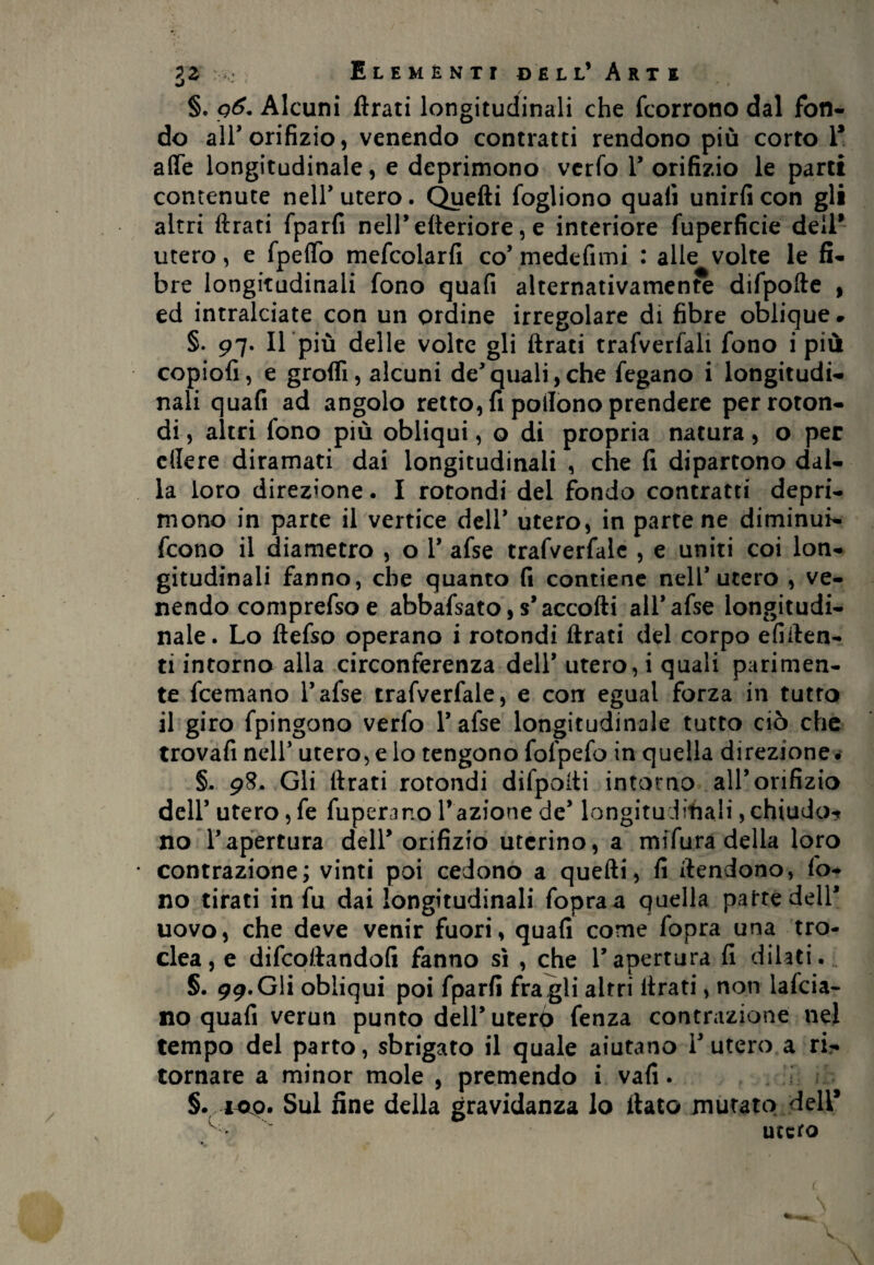 J r < §. q6. Alcuni ftrati longitudinali che fcorrono dal fon¬ do all’orifizio, venendo contratti rendono più corto 1* affé longitudinale, e deprimono verfo 1’ orifizio le parti contenute nell’utero. Quelli fogliono quali unirli con gli altri ftrati {parli nell* citeriore, e interiore fuperficie dell* utero, e Ipeffo mefcolarfi co’ medefimi : alle volte le fi¬ bre longitudinali fono quafi alternativamente difpofte , ed intralciate con un ordine irregolare di fibre oblique# §. 97. Il più delle volte gli ftrati trafverfali fono i più copiofi, e grofli, alcuni dequali,che fegano i longitudi¬ nali quafi ad angolo retto, fi poilono prendere per roton¬ di , altri fono più obliqui, o di propria natura, o per edere diramati dai longitudinali , che fi dipartono dal¬ la loro direzione. I rotondi del fondo contratti depri¬ mono in parte il vertice dell* utero, in parte ne diminuì- fcono il diametro , o Y afse trafverfale , e uniti coi lon¬ gitudinali fanno, che quanto fi contiene nell’utero , ve¬ nendo comprefsoe abbafsato, s* accolli all* afse longitudi¬ nale. Lo llefso operano i rotondi ftrati del corpo efiften- ti intorno alla circonferenza dell* utero, i quali parimen¬ te fcemano l’afse trafverfale, e con egual forza in tutto il giro fpingono verfo 1* afse longitudinale tutto ciò che trovafi nell’ utero, e lo tengono fofpefo in quella direzione é §. 98. Gli ftrati rotondi difpofti intorno all’orifizio dell’utero, fe fuperano fazione de’ longitudinali, chiudo* no l’apertura dell’ orifizio uterino, a mifuradella loro contrazione; vinti poi cedono a quelli, fi ftendono, fo¬ no tirati in fu dai longitudinali fopraa quella parte dell* uovo, che deve venir fuori, quafi come fopra una tro- clea, e difeoftandofi fanno sì , che l’apertura fi dilati. §. 99. Gli obliqui poi fparfi fra gli altri ftrati, non lafcia- no quafi verun punto dell’uterp fenza contrazione nel tempo del parto, sbrigato il quale aiutano l’utero a ri¬ tornare a minor mole , premendo i vali. §.100. Sul fine della gravidanza lo llato mutato dell* ^ utero