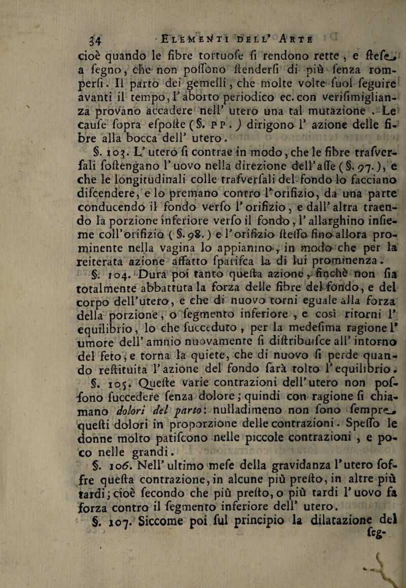 cioè quando le fibre tortuofe fi rendono rette , e fletta a fegno, che non poflono ttenderfi di più lenza rom¬ perli. Il parto dei gemelli, che molte volte fuol feguire avanti il tempo , V aborto periodico ec. con verifimiglian- za provano accadere nell’ utero una tal mutazione . Le caule fopra efpolèe(§. pp . ) dirigono 1’ azione delle fi* bre alla bocca deir utero. §. 103. L’ utero fi contrae in modo, che le fibre trafver- fali (ottengano l’uovo nella direzione dell1 alle (§. 97.), e che le longitudinali colle trafverfali del fondo lo facciano difcendere, e lo premano contro Tonfizio, da una parte conducendo il fondo verfo l’orifizio < e dall’altra traen- do la porzione inferiore verfo il fondo f 1’ allarghino infic¬ ine coll’orifizio ( §. 9&. ) e r orifizio fletto fino allora pro¬ minente nella vagina lo appianino*, in modo che per la reiterata azione affatto fparifca la di lui prominenza. §. 104. Dura poi tanto quefta azione r finché non fia totalmente abbattutala forza delle fibre del fondo, e del corpo dell’utero, e che di nuovo torni eguale alla forza della porzione, o fegmento inferiore , e così ritorni 1* equilibrio, lo che (acceduto , per la medefima ragione 1* umore deir amnio nuòvamente fi di fi ri bui fce all3 intorno del feto, e torna la quiete, che di nuovo fi perde quan¬ do reftituita l’azione del fondo farà tolto l’equilibrio» §. 105. Quelle varie contrazioni dell’utero non pof- fono fuccedere fenza dolore; quindi con ragione fi chia¬ mano dolori del parto: nulladimeno non fono Tempre^ quefti dolori in proporzione delle contrazioni. Spello le donne molto patifcono nelle piccole contrazioni , e po¬ co nelle grandi. §. 106. Nell’ ultimo mefe della gravidanza r utero fof- fre quefta contrazione, in alcune più prefto,in altre più tardi;cioè fecondo che più pretto,o più tardi l’uovo fa forza contro il fegmento inferiore dell’ utero. §. 107. Siccome poi fui principio la dilatazione del feg- « f t ■ -c- (