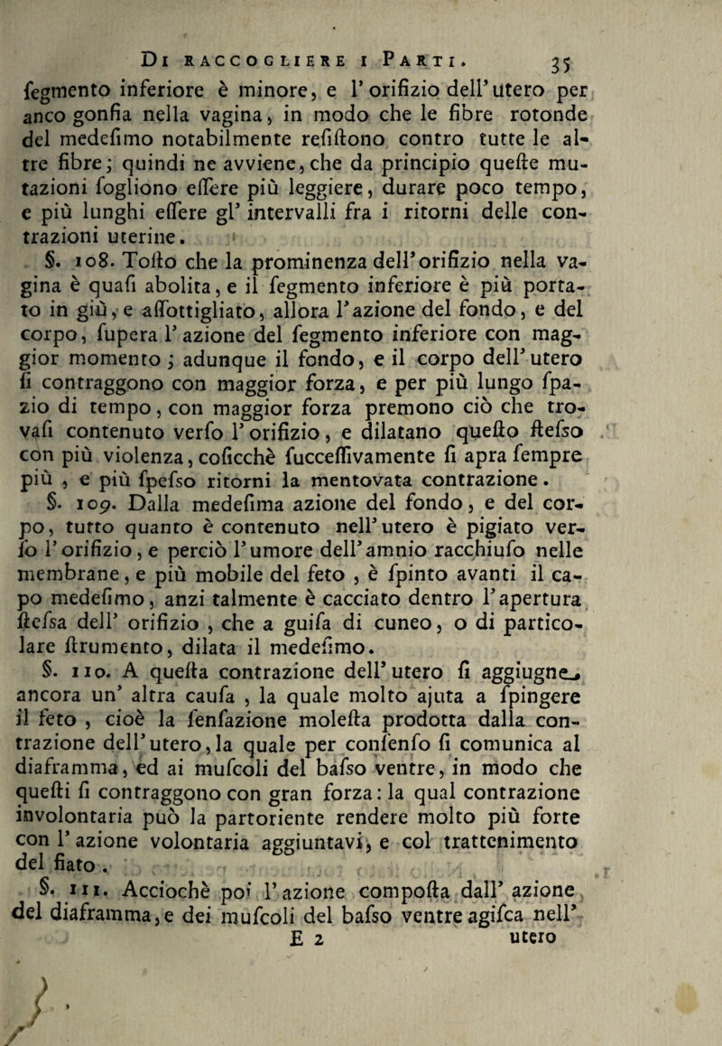 fegmento inferiore è minore, e P orifizio dell5 utero per anco gonfia nella vagina, in modo che le fibre rotonde del medefimo notabilmente refiltono contro tutte le al¬ tre fibre; quindi ne avviene,che da principio quelle mu¬ tazioni fogliono edere più leggiere, durare poco tempo, e più lunghi efifere gl5 intervalli fra i ritorni delle con¬ trazioni uterine. » §. 108. Tolto che la prominenza dell5orifizio nella va¬ gina è quafi abolita, e il fegmento inferiore è più porta¬ to in giù, e afifottigliato, allora Pazione del fondo, e del corpo, fupera fazione del fegmento inferiore con mag¬ gior momento ; adunque il fondo, e il corpo delP utero fi contraggono con maggior forza, e per più lungo fpa- zio di tempo, con maggior forza premono ciò che tro- vafi contenuto verfo P orifizio, e dilatano quello ftefso con più violenza, coficchè fucceffivamente fi apra fempre più , e più fpefso ritorni la mentovata contrazione. §. 109. Dalla medefima azione del fondo, e del cor¬ po, tutto quanto è contenuto nelP utero è pigiato ver- fò Porifizio, e perciò Pumore delPamnio racchiufo nelle membrane, e più mobile del feto , è fpinto avanti il ca¬ po medefimo, anzi talmente è cacciato dentro Papertura ftefsa delP orifizio , che a guifa di cuneo, o di partico¬ lare frumento, dilata il medefimo. §. no. A quella contrazione dell5utero fi aggiugne.» ancora un5 altra caufa , la quale molto ajuta a fpingere il feto , cioè la fenfazione molella prodotta dalla con¬ trazione delPutero,la quale per confenfo fi comunica al diaframma, ed ai mufcoli del bafso ventre, in modo che quelli fi contraggono con gran forza: la qual contrazione involontaria può la partoriente rendere molto più forte con fazione volontaria aggiuntavi, e col trattenimento del fiato . §. ni. Acciochè poi f azione compolla dall5 azione, del diaframma^ dei mufcoli del bafso ventre agifca nell5 E 2 utero * > ) J ' PvrVi- ili-*’,