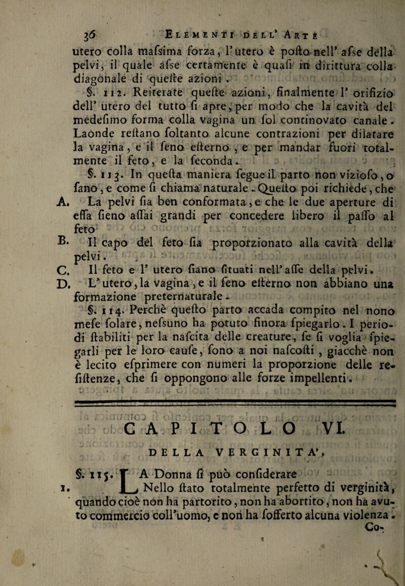 utero colla mafsima forza, l’utero è polla nell* afse della pelvi, il quale afse certamente è quali iti. dirittura colla diagonale di-quelle azioni , §. ii 2. Reiterate quelle azioni, finalmente F orifizio dell’ utero del tutto fi apre, per modo che la cavità del medefimo forma colla vagina un, fol continovato canale. Laónde rellano foltanto alcune contrazioni per dilatare la vagina, e il feno elierno , e per mandar fuori total¬ mente il feto, e la feconda- ' §. ii3. In quella maniera fegueil parto non viziofo,o fano,e come fi chiama:naturale-Quelto poi richiède,che A. La pelvi fia ben conformata , e che le due aperture di effa fieno affai grandi per concedere libero il palio al feto Il capo dèi feto fia proporzionato alla cavità della pèlvi . , ^ ** * - C. Il feto e F utero fiano fituati nelFaffe della pelvi. D. Lutero,la vaginale il feno elierno non abbiano una formazione preternaturale - §. 114, Perchè quello parto accada compito nel nono mefe folare, nefsuno ha potuto finora fpiegarlo. I perio¬ di ftabiliti per la nafeita delle creature., fe fi voglia fpie- garli per le loro caufe, fono a noi nafeofti , giacché non è lecito efprimere con numeri la proporzione delle re- fillenze, che fi oppongono alle forze impellenti . GAP I T O L O DELLA VERGINITÀ’, §. il5. T A Donna fi può confiderai l I i Nello flato totalmente perfetto di verginità, quando cioè non ha partorito, non ha abortito, non ha avu¬ to commercio colFuomo, c noti ha fofferto alcuna violenza. Co* j