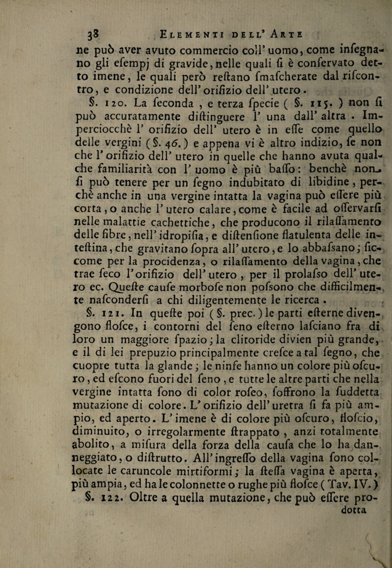 ne può aver avuto commercio coll* uomo, come ingegna¬ no gli efempj di gravide,nelle quali fi è confervato det¬ to imene, le quali però reftano fmafcherate dal rifcon- tro, e condizione dell’orifizio dell'utero. §. 120. La feconda , e terza fpecie ( §. 115. ) non fi può accuratamente diftinguere V una dall* altra • Im¬ perciocché T orifizio dell’ utero è in effe come quello delle vergini (§. 46.) e appena vi è altro indizio, fe non che T orifizio dell’ utero in quelle che hanno avuta qual¬ che familiarità con V uomo è più baffo : benché noru. fi può tenere per un fegno indubitato di libidine, per¬ chè anche in una vergine intatta la vagina può edere più corta,o anche Lutero calare,come è facile ad offervarfi nelle malattie cachettiche, che producono il rilaffàmento delle fibre, nell idropifia, e diftenfione flatulenta delle in- tellina, che gravitano fopra all' utero,e lo abbafsano; fic- come perla procidenza, o rilaffàmento della vagina, che trae feco V orifizio dell* utero , per il prolafso dell* ute¬ ro ec. Quelle caufe morbofenon pofsono che difficiimen-, te nafconderfi a chi diligentemente le ricerca . §. 121. In quelle poi ( §. prec. ) le parti ellerne diven¬ gono flofce, i contorni del feno ellerno lafciano fra di loro un maggiore fpazio ; la clitoride divien più grande, e il di lei prepuzio principalmente crefceatal fegno, che cuopre tutta la glande ; le ninfe hanno un colore più ofcu- ro, ed efcono fuori del feno , e tutte le altre parti che nella vergine intatta fono di color rofeo, foffrono la fuddetta mutazione di colore. U orifizio dell7 uretra fi fa più am¬ pio, ed aperto. L'imene è di colore più ofcuro, tìofcio, diminuito, o irregolarmente ftrappato , anzi totalmente abolito, a mifura della forza della caufa che lo ha dan¬ neggiato, o diftrutto. Airingreflò della vagina fono col¬ locate le caruncole mirtiformi; la fleffa vagina è aperta, più ampia, ed ha le colonnette o rughe più flofce ( Tav. IV. ) §. 122. Oltre a quella mutazione, che può eflere pro¬ dotta