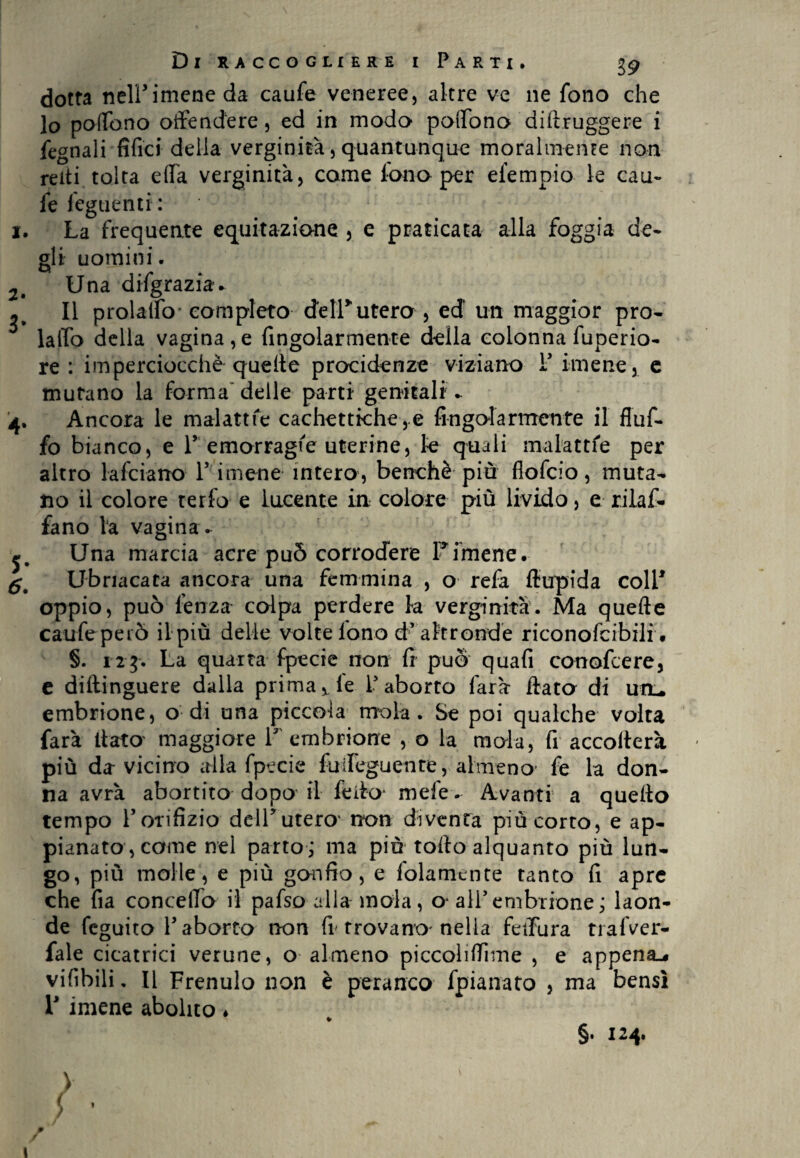 I. 2. 3* 4- S- 6. Di raccogliere i Parti. g9 dotta nelPimene da caufe veneree, altre ve ne fono che lo poflb.no offendere, ed in modo poffono diltruggere i legnali fifici delia verginità, quantunque moralmente non reiti tolta effa verginità, come fono per elempio le cau¬ fe feguenti: La frequente equitazione , e praticata alla foggia de¬ gli uomini. Una difgrazia* Il prolalfo completo de ir utero, ed un maggior prò- laffo della vagina,e Angolarmente della colonna fuperio- re : imperciocché quelle presidenze viziano P imene, e mutano la forma delle parti genitali * Ancora le malattie cachettiche,.e Angolarmente il fluf- fo bianco, e P emorragie uterine, le quali malattie per altro lafciarro P imene intero, benché più flofeio, muta¬ no il colore terfo e lucente in colore più livido, e rilaf- fano la vagina. Una marcia acre può corrodere Fimene. Ubriacata ancora una femmina , o refa flupida coll1 oppio, può lenza colpa perdere la verginità. Ma quelle caufc peiÒ il più delie volte lono d* altronde riconofcibili. §. 123. La quarta fpecie non fi può quafi conofcere, e diftinguere dalla primarie Paborto farà Hata di uil embrione, o di una piccola mola. Se poi qualche volta farà Hata maggiore P embrione , o la mala, fi accollerà più da vicino alla fpecie fuffeguente, almeno fe la don¬ na avrà abortito dopo' il fello- mele. Avanti a quello tempo Porifizio delPutero' non diventa più corto, e ap¬ pianato, come nel parto; ma piu tolto alquanto più lun¬ go, più molle, e più gonfio, e folamente tanto fi apre che fia concedo il pafso alla mola, o alPembrione; laon¬ de feguito P aborto non fr trovano-nella fedina tralVer- fale cicatrici verune, o almeno piccoliflìme , e appena^ vifìbili. Il Frenulo non è peranco fpianato , ma bensì r imene abolito * §. 124. 1