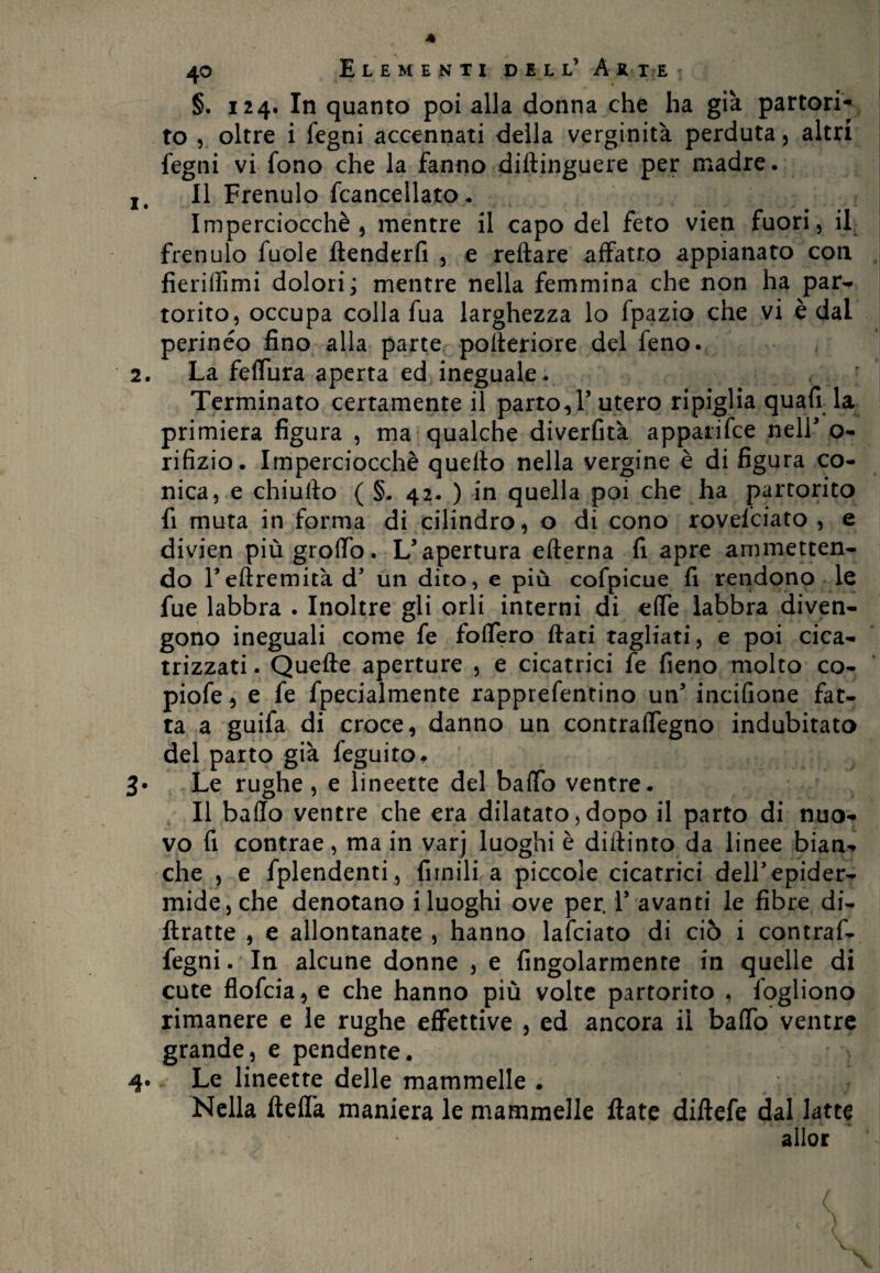 * 40 Elementi dell’ àk ii §. 124. In quanto poi alla donna che ha già partori¬ to , oltre i legni accennati della verginità perduta, altri fegni vi fono che la fanno diflinguere per madre. It II Frenulo Scancellato. Imperciocché, mentre il capo del feto vien fuori, il frenulo fuole ftenderfi , e reftare affatto appianato con fieriflìmi dolori; mentre nella femmina che non ha par¬ torito, occupa colla fua larghezza lo fpazio che vi è dal perineo fino alla parte pofleriore del feno. 2. La felfura aperta ed ineguale- < Terminato certamente il parto, l’utero ripiglia quafi la primiera figura , ma qualche diverfità apparifce nell’ o- rifizio. Imperciocché quello nella vergine è di figura co¬ nica, e chiullo ( §. 42- ) in quella poi che ha partorito fi muta in forma di cilindro, o di cono rovelciato , e divien più groffo. L’apertura eflerna fi apre ammetten¬ do Feftremità d’ un dito, e più cofpicue fi rendono le fue labbra . Inoltre gli orli interni di effe labbra diven¬ gono ineguali come fe fodero flati tagliati, e poi cica¬ trizzati . Quelle aperture , e cicatrici fe fieno molto co- piofe, e fe Specialmente rapprefentino un’ incifione fat¬ ta a guifa di croce, danno un contraffegno indubitato del parto già Seguito, Le rughe , e lineette del baffo ventre. Il baffo ventre che era dilatato, dopo il parto di nuo¬ vo fi contrae, ma in varj luoghi è dulinto da linee bian-, che , e Splendenti, limili a piccole cicatrici dell’epider¬ mide, che denotano i luoghi ove per. F avanti le fibre di- ftratte , e allontanate , hanno lafciato di ciò i contraf- fegni. In alcune donne , e Angolarmente in quelle di cute flofcia, e che hanno più volte partorito , Sogliono rimanere e le rughe effettive , ed ancora il baffo ventre grande, e pendente. 4. Le lineette delle mammelle . Nella ftefla maniera le mammelle fiate diftefe dal latte allor