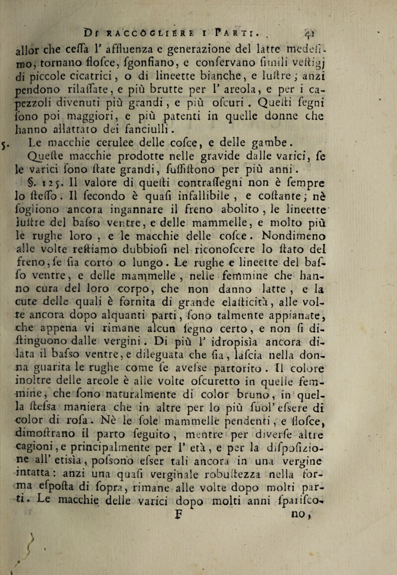 allor che cella Y affluenza e generazione del latte medefi- mo, tornano flofce, fgonfiano, e confervano fimili vettigj di piccole cicatrici 5 o di lineette bianche, e luftre ; anzi pendono rilaflate, e più brutte per Y areola, e per i ca¬ pezzoli divenuti più grandi, e più ofcuri . Quelli legni fono poi maggiori, e più patenti in quelle donne che hanno allattato dei fanciulli. Le macchie cerulee delle cofce, e delle gambe. Quelle macchie prodotte nelle gravide dalle varici, fe le varici fono Hate grandi, fulhltono per più anni. §. 125. Il valore di quelli contraffegni non è fempre lo Hello . Il fecondo è quafi infallibile , e collante ; nè fogìiono ancora ingannare il freno abolito , le lineette Ultóre del bafso ventre, e delle mammelle, e molto più le rughe loro . e le macchie delle cofce . Nondimeno alle volte reftiamo dubbio!! nel riconofcere lo flato del freno,fe fia corrò o lungo. Le rughe e lineette del baf¬ fo ventre, e delle mammelle, nelle femmine che han¬ no cura del loro corpo, che non danno latte , e la cute delle quali è fornita di grande elallicita, alle vol¬ te ancora dopo alquanti parti, fono talmente appianate, che appena vi rimane alcun legno certo, e non fi di- ftinguono dalle vergini. Di più Y idropisìa ancora di¬ lata il bafso ventre, e dileguata che fia, lafcia nella don¬ na guarita le rughe come fe avefse partorito . Il colore inoltre delle areole è alle volte ofeuretto in quelle fem¬ mine, che fono naturalmente di color bruno, in quel¬ la llefsa maniera che in altre per lo più fuol’ efsere di color di rofa. Nè le fole mammelle pendenti, e flofce, dimoftrano il parto feguito , mentre per diverfe alti e cagioni,e principalmente per 1* era, e per la difpofizio- ne all’etisìa, polson'o efser tali ancora in una vergine intatta : anzi una quafi verginale robuilezza nella for¬ ma efpofta di fopra, rimane alle volte dopo molti par¬ ti. Le macchie delle varici dopo molti anni fparifeo-. F no, » l , I