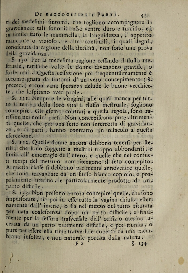 ti dei medefimi fintomi, che fogliono accompagnare k gravidanza: tali fono il bafso ventre duro e tumido, ed in Amile dato le mammelle, la languidezza, 1' appetito mancante o viziofo , e altri confimili, i quali fegni, conofciuta la cagione della derilità, non fono una prova della gravidanza. §. 130. Per la medefima ragione cedando il fludo me- florale, rariffime volte le donne divengono gravide, o ferie mai . Quella,ceduazione poi frequentiffimamente è accompagnata da fintomi d' un vero concepimento ( §. preced.) e con vana fperanza delude le buone vecchiet¬ te, che iofpirano aver prole. §. 13 t. Neppure le viragini, alle quali manca per tut¬ to il tempo della loro vita il flufTo meilruale, fogliono concepire. Gli efempj contrari a quella regolarono ra- riffimi nei noftri paefi. Non concepifcono pure altrimen¬ ti quelle, che per una ferie non interrotta di gravidan¬ ze , e di parti , hanno contratto un ollacolo a quella efc rez ione. §. 132. Quelle donne ancora debbono tenerli per Ae¬ rili, che fono foggette a mellrui troppo abbondanti, e fi tu i 1 i all' emorragìe dell'utero, e quelle che nei confue- ti tempi del medruo non ritengono il feto concepito. A queda clade fi debbono parimente annoverare quelle, che lono travagliate da un fiulfo bianco copiofo,e pro¬ priamente uterino, e particolarmente prodotto da uru* parto difficile. §. 133. Non podono ancora concepire quelle, che fono imperforate, fia poi in effe tutta la vagina chiuda e (ter¬ namente dall' imene, o fia nel mezzo del tutto riturata per nata coalefcenza dopo un parto difficile , e final¬ mente per la fediara trafverfale dell' orifizio uterino la¬ cerata da un parto parimente difficile, e poi riunita, o pure per edere eda rima trafverfale coperta da una mem¬ brana infolita, e non naturale portata dalia nafeka. F 2 §. 134- 1 > «