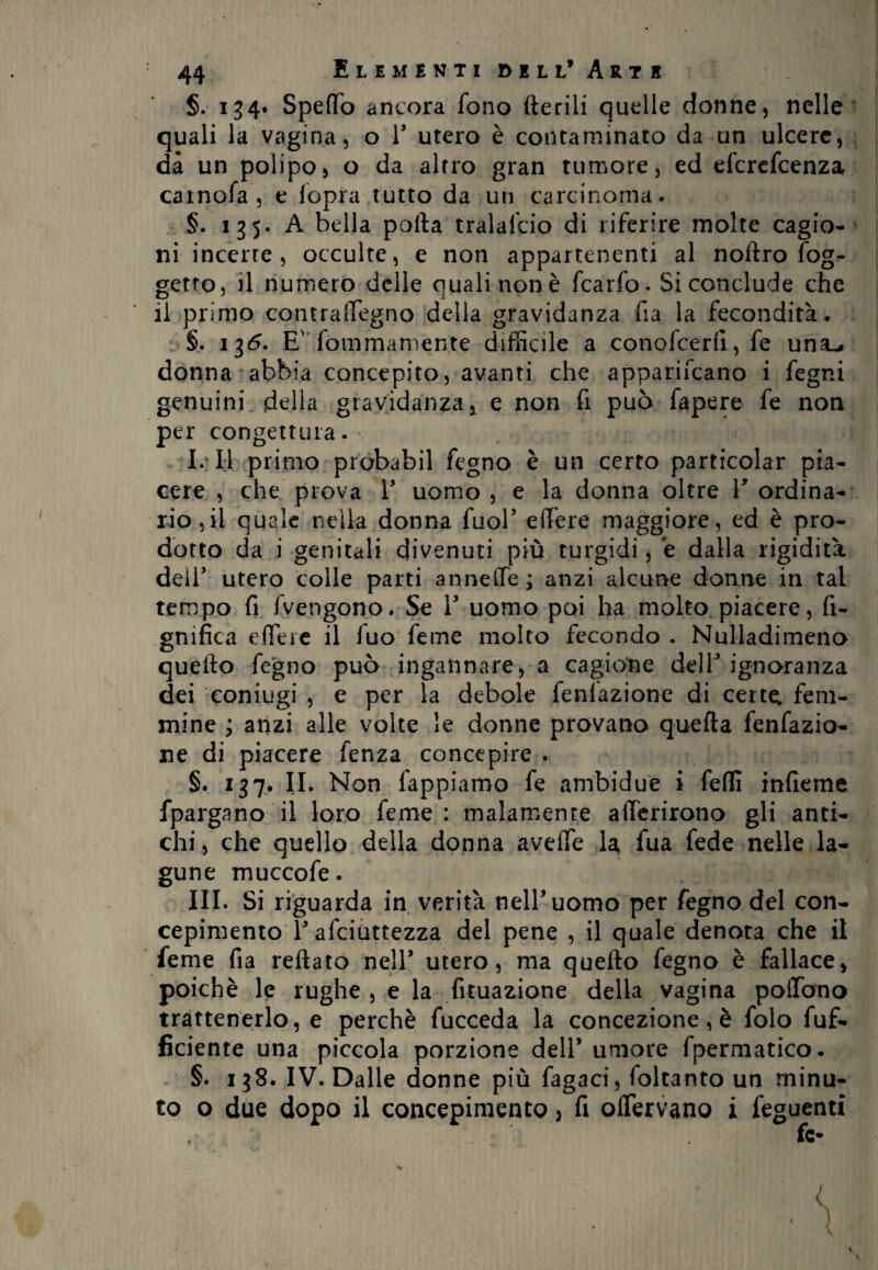 §. 134. Spedò ancora fono iterili quelle donne, nelle quali la vagina, o V utero è contaminato da un ulcere, dà un polipo, o da altro gran tumore, ed efcrcfcenza cainofa, e lopra tutto da un carcinoma. §. 135. A bella polla tralalcio di riferire molte cagio¬ ni incerte, occulte, e non appartenenti al noftro fog- getto, il numero delle quali non è fcarfo. Si conclude che il primo con tra degno della gravidanza fia la fecondità. §. 136. Ev fommamente difficile a conofcerfi, fe una^ donna abbia concepito, avanti che apparifcano i fegni genuini della gravidanza , e non fi può fapere fe non per congettura. I. Il primo probabil fegno è un certo particolar pia¬ cere , che prova V uomo , e la donna oltre V ordina¬ rio 5il quale nella donna fuob edere maggiore, ed è pro¬ dotto da i genitali divenuti più turgidi, e dalla rigidità deli5 utero colle parti anneffe; anzi alcune donne in tal tempo fi fvengono. Se V uomo poi ha molto piacere, li¬ gnifica edere il fuo feme molto fecondo . Nulladimeno quello fegno può ingannare, a cagione deir ignoranza dei coniugi , e per la debole Tentazione di certe: fem¬ mine ; anzi alle volte le donne provano quella fenfazio- ne di piacere fenza concepire . §. 137. IL Non Tappiamo fe ambidue i fedì infieme fpargano il loro feme : malamente aderirono gli anti¬ chi, che quello della donna avede la fua fede nelle la¬ gune muccofe. III. Si riguarda in verità nell’uomo per fegno del con¬ cepimento la afciuttezza del pene , il quale denota che il feme fia rellato nell’ utero, ma quello fegno è fallace, poiché le rughe , e la fituazione della vagina podano trattenerlo, e perchè fucceda la concezione, è folo fuf- ficiente una piccola porzione dell* umore fpermatico. §. 138. IV. Dalle donne più fagaci, foltanto un minu¬ to o due dopo il concepimento, fi oiTervano i feguenti fc-