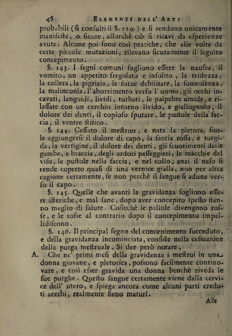 probabili (fi confuitiil §. ? 29. ) e fi rendono unicamente manifefte, o ficure, allorché ciò fi ricavi da efperienze avute. Alcune poi fono così pratiche, che alle volte da certe piccole mutazioni, rilevano ficuramente il feguìto concepimento. §. 143. I fegni comuni fogliono edere la naufea, il vomito, un appetito fregolato e infoliro , la triitezza, la collera, la pigrizia, le forze debilitatela fonnolenza, la malinconìa, T aborrimento verfo l’uomo, gli occhi in¬ cavati , languidi, lividi, turbati, le palpebre umide, e ri- ladate con un cerchio intorno livido, e giallognolo, il dolore dei denti, il copiofo fputare, le puitole della fac¬ cia , il ventre liitico. §. 144. Cedato il meftruo , e nata la pletora, fuo- le aggiungerli il dolore di capo, la faccia roda, e turgi¬ da , la vertigine, il dolore dei denti, gli fcuotimenti delle gambe, e braccia , degli ardori padeggieri, le macchie del vifo, le puftole nella faccia, e nel collo; anzi il nafo fi rende coperto quali di una vernice gialla, non per altra cagione certamente, fe non perchè il fangue fi aduna ver¬ fo il capo. §. 145. Quelle che avanti la gravidanza fogliono ede- . re itteriche, e mal lane, dopo aver concepito Ipeflo ftan- no meglio di falute. Coficchè le pallide divengono rof- fe, e le rofse al contrario dopo il concepimento impal- lidifcono. §. 146. Il principal fegno del concepimento fucceduto, c della gravidanza incominciata, confitte nella cefsazione della purga mettruale. Si dee però notare, A. Che ne’ primi mefi della gravidanza i meftrui in unse, donna giovane, e pletorica, pofsono facilmente contino¬ vare , e così efser gravida una donna benché riveda le fue purghe . Quello langue certamente viene dalla cervi¬ ce dell' utero, e fpiega ancora come alcuni parti credu¬ ti acerbi, realmente fieno maturi. Alle