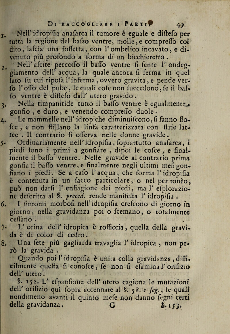 r# Nell* idropifia anafarca il tumore è eguale e diftefo per tutta la regione del bafso ventre, molle,e compreiTo col dito, lafcia una folfetta, con Fombelico incavato, e di- venuco più profondo a forma di un bicchieretro. 2 ' Nell5 alate percoffo il baffo ventre fi fente l5 ondeg¬ giamento dell5 acqua, la quale ancora fi ferma in quei lato fu cui ripofa Finferma , ovvero gravita , e pende ver- fo Fonò del pube, le quali cofe non luccedono,fe il baf¬ fo ventre è diftefo dall5 utero gravido. 3. Nella timpanitide tutto il baffo ventre è egualmente^ gonfio , e duro, e venendo compreffo duole- 4. Le mammelle nell5 idropiche diminuifcono, fi fanno fio- fce , e non ftillano la linfa caratterizzata con ftrie lat¬ tee . Il contrario fi offerva nelle donne gravide. 5. Ordinariamente nelFidropifia, foprattutto anafarca, i piedi fono i primi a gonfiare , dipoi le cofce , e final¬ mente il baffo ventre. Nelle gravide al contrario prima gonfia il baffo ventre, e finalmente negli ultimi meli gon¬ fiano i piedi. Se a cafo l5 acqua, che forma F idropifia è contenuta in un facco particolare, o nel peritonèo, può non darfi F enfiagione dei piedi, ma F efplorazio- ne defcritta al §. freced. rende manifefta F idropifia . 6. I fintomi morbofi nelFidropifia crefcono di giorno in giorno, nella gravidanza poi o fcemano, o totalmente cedano . 7* L5 orina dell5 idropica è roflìccia, quella della gravi¬ da è di color di cedro. 8. Una fete più gagliarda travaglia l5 idropica , non pe¬ rò la gravida . Quando poi F idropifia è unita colla gravidanza , diffi¬ cilmente quella fi conofce, fe non fi efamina F orifizio dell5 utero. §. 152- L5 efpanfione dell’utero cagiona le mutazioni dell5 orifizio qui fopra accennate al §. 58. e feg., le quali nondimeno avanti il quinto mele non danno Agni certi della gravidanza, G & 153.