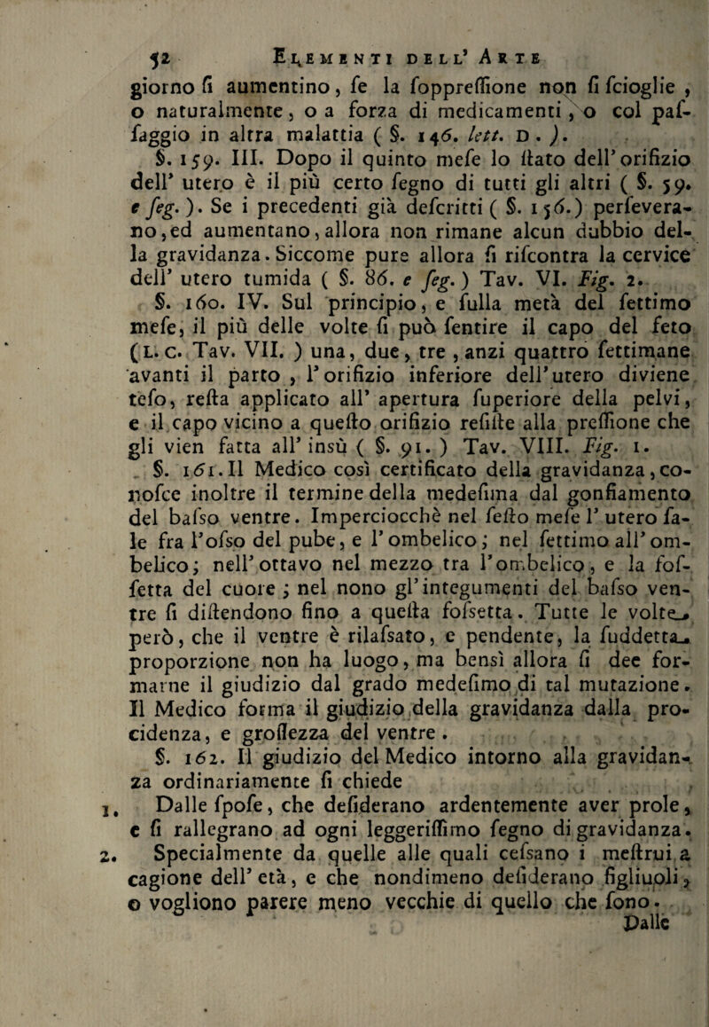 giorno fi aumentino) fe la foppreffione non fifeioglie , o naturalmente5 oa forza di medicamenti , o col paf- faggio in altra malattia ( §. 146. Ictt. D . ). §. 159. III. Dopo il quinto mefe lo flato dell’orifizio dell’ utero è il più certo fegno di tutti gli altri ( §. 59* t feg-)- Se i precedenti già deferirti ( §. 156.) perfevera- HO)ed aumentano, allora non rimane alcun dubbio del¬ la gravidanza. Siccome pure allora fi rifeontra la cervice dell’ utero tumida ( §. 86, e feg.) Tav. VI. Fig. 2. §. 160. IV. Sul principio, e fulla metà del fettimo mefe, il più delle volte fi può fentire il capo del feto (l. c. Tav. VII, ) una, due, tre , anzi quattro fettimane avanti il parto , r orifizio inferiore dell’utero diviene tefo, retta applicato all’ apertura fuperiore della pelvi, e il capo vicino a quello orifizio refitte alla preflìone che gli vien fatta all’insù { §. 91. ) Tav. Vili. Fig- 1. §. 1 <51. Il Medico così certificato della gravidanza, co- nofee inoltre il termine della medefima dal gonfiamento del balso ventre. Imperciocché nel fello mefe 1’ utero fa¬ te fra l’ofso del pube, e l’ombelico; nel fettimo all’om¬ belico; nell’ottavo nel mezzo tra l’ombelico, e la fof- fetta del cuore ; nel nono gl’integumenti del bafso ven¬ tre fi diftendono fino a quella fofsetta. Tutte le volte.* però, che il ventre è rilafsato, e pendente, la fuddetta-. proporzione non ha luogo, ma bensì allora fi dee for¬ marne il giudizio dal grado medefimo di tal mutazione. Il Medico forma il giudizio della gravidanza dalla pro¬ cedenza, e groflezza del ventre . §. 162. Il giudizio del Medico intorno alla gravidan¬ za ordinariamente fi chiede 1, Dalle fpofe, che defiderano ardentemente aver prole, c fi rallegrano ad ogni leggeriflìrno fegno di gravidanza . 2. Specialmente da quelle alle quali cefsano i meftrui a cagione dell’ età, e che nondimeno defiderano figliuoli > © vogliono parere meno vecchie di quello che fono .