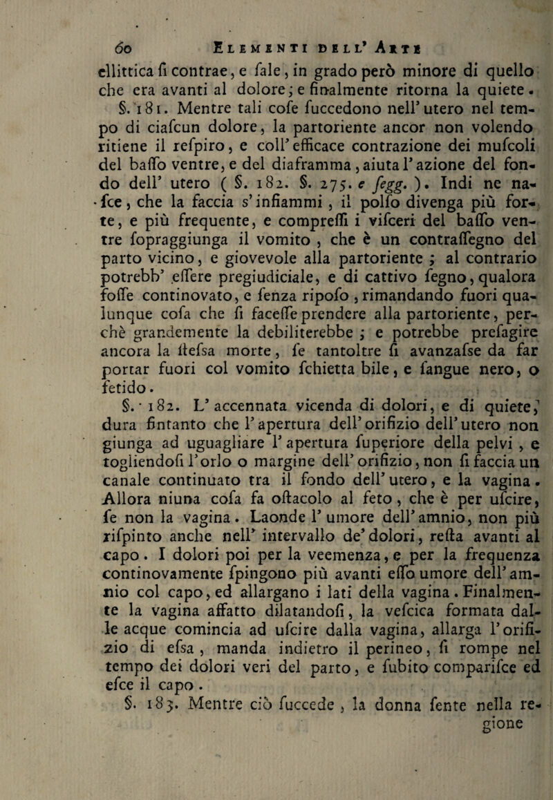 ellittica fi contrae, e fiale, in grado però minore di quello che era avanti al dolore; e finalmente ritorna la quiete. §. 181. Mentre tali cofe fuccedono nell’utero nel tem¬ po di ciaficun dolore, la partoriente ancor non volendo ritiene il refipiro, e coir efficace contrazione dei mufcoli del baffo ventre, e del diaframma , aiuta Fazione del fon¬ do deir utero ( §. 182. §. 275. e fegg. )• Indi ne na- •fee, che la faccia s’infiammi , il polfo divenga più fora¬ te, e più frequente, e comprefli i vifeeri del baffo ven¬ tre fopraggiunga il vomito , che è un contraffegno del parto vicino, e giovevole alla partoriente ; al contrario potrebb5 effere pregiudiciale, e di cattivo fegno, qualora foffe continovato, e fenza ripofo , rimandando fuori qua¬ lunque cofa che fi facefle prendere alla partoriente, per¬ chè grandemente la debiliterebbe ; e potrebbe prefagire ancora la llefsa morte, fie tantoltre fi avanzafse da far portar fuori col vomito fchietta bile, e fangue nero, o fetido. §. * 182. L5 accennata vicenda di dolori, e di quiete,1 dura fintanto che F apertura dell5 orifizio dell5 utero non giunga ad uguagliare l5 apertura fuperiore della pelvi , e togliendofi Forlo o margine dell'orifizio, non fi faccia un canale continuato tra il fondo dell’utero, e la vagina. Allora niuna cofa fa oftacolo al feto, che è per ufeire, fe non la vagina. Laonde l’umore dell’amnio, non più rifpinto anche nell’ intervallo de5dolori, refta avanti al capo. I dolori poi per la veemenza, e per la frequenza continovamente fpingono più avanti effb umore delF am¬ ino col capo, ed allargano i lati della vagina. Finalmen¬ te la vagina affatto dilatandoli, la vefcica formata dal¬ le acque comincia ad ufeire dalla vagina, allarga l’orifi¬ zio di efsa , manda indietro il perineo, fi rompe nel tempo dei dolori veri del parto, e fubito comparifce ed efee il capo . §. 183. Mentre ciò fuccede , la donna fente nella re¬ gione