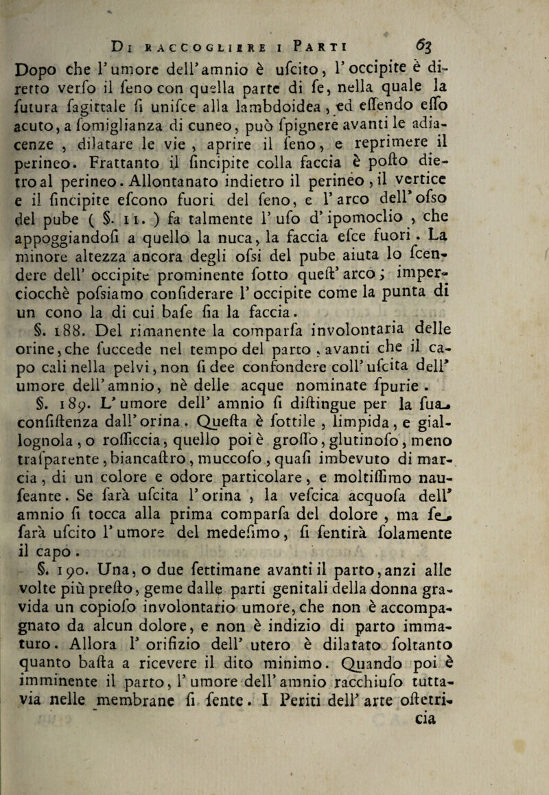 Dopo che Tumore delTamnio è ufcito, T occipite è di- rerto verfo il fenocon quella parte di fe, nella quale la futura fagirtale fi unifce alla lambdoidea , ed efifendo elfo acuto, a fomiglianza di cuneo, può fpignere avanti le adia¬ cenze , dilatare le vie, aprire il fieno, e reprimere il perineo. Frattanto il fincipite colla faccia è pofto die¬ tro al perineo. Allontanato indietro il perineo, il vertice e il fincipite efcono fuori del feno, e l’arco delTofso del pube ( §. n. ) fa talmente Tufo d’ipomoclio , che appoggiandoli a quello la nuca, la faccia efce fuori . La minore altezza ancora degli ofsi del pube aiuta lo fcen- dere delT occipite prominente fotto queft’arco; imper- ciocché pofsiamo confiderare T occipite come la punta di un cono la di cui bafe fia la faccia. §. 188. Del rimanente la comparfa involontaria delle orine,che fuccede nel tempo del parto , avanti che il ca¬ po cali nella pelvi, non fi dee confondere colTufcita delT umore delTamnio, nè delle acque nominate fpurie . §. 189. L’umore dell’ amnio fi didingue per la fua.» confidenza dall’orina. Quella è fiottile , limpida, e gial¬ lognola , o rolficcia, quello poi è grofib, glutinofo, meno tralparente ,biancadro, muccofo , quafi imbevuto di mar¬ cia , di un colore e odore particolare, e moltiflìmo nau- feante. Se farà ufcita T orina , la veficica acquofa delT amnio fi tocca alla prima comparfa del dolore , ma fe_# farà ufcito T umore del medefimo, fi fentirà lolamente il capo. §. 190. Una, o due fettimane avanti il parto,anzi alle volte più predo, geme dalle parti genitali della donna gra¬ vida un copiofo involontario umore, che non è accompa¬ gnato da alcun dolore, e non è indizio di parto imma¬ turo . Allora T orifizio dell’ utero è dilatato foltanto quanto bada a ricevere il dito minimo. Quando poi è imminente il parto, T umore dell’amnio racchiufo tutta¬ via nelle membrane fi fente. I Periti dell’ arte odetri-