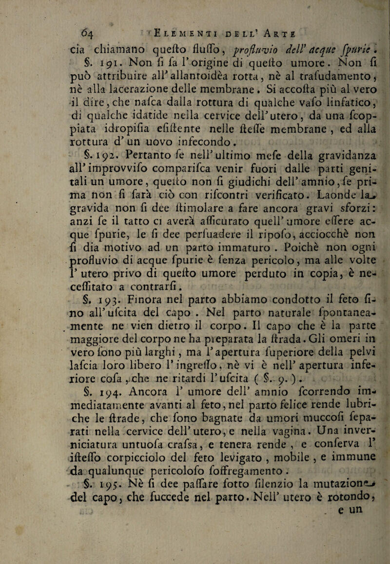 eia chiamano quefto flutto, profluvio dell’ acque fpurie. §. 191. Non fi fa E origine di queflo umore. Non fi può attribuire all*allanroidèa rotta, nè al trafudamento, nè alla lacerazione delle membrane . Si accolla più al vero il dire, che nafea dalla rottura di qualche vafo linfatico, di qualche idatide nella cervice dellutero, da una dop¬ piata idropifia efiflente nelle flette membrane , ed alla rottura d5 un uovo infecondo . §.192. Pertanto fe nell* ultimo mefe della gravidanza alF improvvifo comparifca venir fuori dalle parti geni¬ tali un umore, quello non fi giudichi delFamnio,fe pri¬ ma non fi farà ciò con rifeontri verificato. Laonde la-, gravida non fi dee dimoiare a fare ancora gravi sforzi: anzi fe il tatto ci averàt accurato quell5 umore e (fere ac¬ que fpurie, le fi dee periuadere il ripofo, acciocché non fi dia motivo ad un parto immaturo . Poiché non ogni profluvio di acque fpurie è fenza pericolo, ma alle volte Lutero privo di quefto umore perduto in copia, è ne- ceffita’ro a contraili. §. 193. Finora nel parto abbiamo condotto il feto fi¬ no all5 udita del capo . Nel parto naturale fpontanea- . mente ne vien dietro il corpo. Il capo che è la parte maggiore del corpo ne ha preparata la ftrada. Gli omeri in vero fono più larghi, ma l’apertura fuperiore della pelvi lafcia loro libero P ingretto, nè vi è nell5 apertura infe¬ riore cotta ,iche ne ritardi l5 udita ( §.-9. ) . §. 194. Ancora l5 umore dell5 amnio feorrendo im¬ mediatamente avanti al feto, nel parto felice rende lubri¬ che le ftrade, che fono bagnate da umori muccofi fepa- rati nella cervice dell’utero, e nella vagina. Una inver¬ niciatura untuofa crafsa, e tenera rende , e conferva F iftetto corpicciolo del feto levigato , mobile , e immune da qualunque pericolofo foffregamento. §. 195. Nè fi dee pattare fotto filenzio la mutazione-» del capo, che fuccede nel parto. Nell5 utero è rotondo, . e un